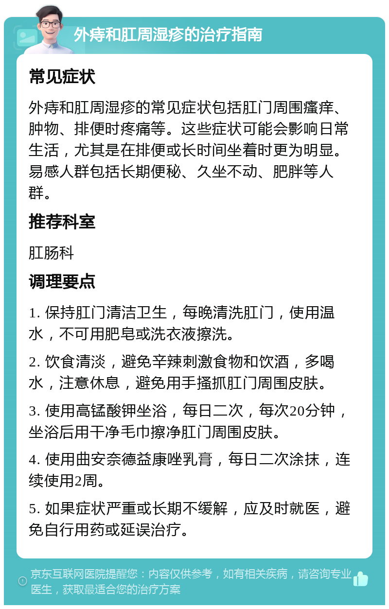 外痔和肛周湿疹的治疗指南 常见症状 外痔和肛周湿疹的常见症状包括肛门周围瘙痒、肿物、排便时疼痛等。这些症状可能会影响日常生活，尤其是在排便或长时间坐着时更为明显。易感人群包括长期便秘、久坐不动、肥胖等人群。 推荐科室 肛肠科 调理要点 1. 保持肛门清洁卫生，每晚清洗肛门，使用温水，不可用肥皂或洗衣液擦洗。 2. 饮食清淡，避免辛辣刺激食物和饮酒，多喝水，注意休息，避免用手搔抓肛门周围皮肤。 3. 使用高锰酸钾坐浴，每日二次，每次20分钟，坐浴后用干净毛巾擦净肛门周围皮肤。 4. 使用曲安奈德益康唑乳膏，每日二次涂抹，连续使用2周。 5. 如果症状严重或长期不缓解，应及时就医，避免自行用药或延误治疗。