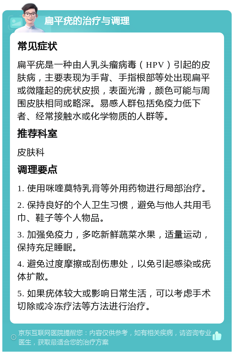 扁平疣的治疗与调理 常见症状 扁平疣是一种由人乳头瘤病毒（HPV）引起的皮肤病，主要表现为手背、手指根部等处出现扁平或微隆起的疣状皮损，表面光滑，颜色可能与周围皮肤相同或略深。易感人群包括免疫力低下者、经常接触水或化学物质的人群等。 推荐科室 皮肤科 调理要点 1. 使用咪喹莫特乳膏等外用药物进行局部治疗。 2. 保持良好的个人卫生习惯，避免与他人共用毛巾、鞋子等个人物品。 3. 加强免疫力，多吃新鲜蔬菜水果，适量运动，保持充足睡眠。 4. 避免过度摩擦或刮伤患处，以免引起感染或疣体扩散。 5. 如果疣体较大或影响日常生活，可以考虑手术切除或冷冻疗法等方法进行治疗。