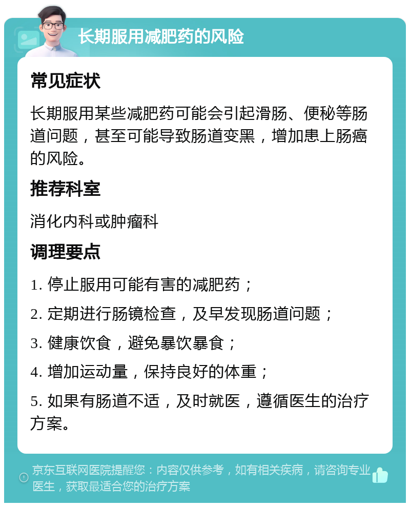 长期服用减肥药的风险 常见症状 长期服用某些减肥药可能会引起滑肠、便秘等肠道问题，甚至可能导致肠道变黑，增加患上肠癌的风险。 推荐科室 消化内科或肿瘤科 调理要点 1. 停止服用可能有害的减肥药； 2. 定期进行肠镜检查，及早发现肠道问题； 3. 健康饮食，避免暴饮暴食； 4. 增加运动量，保持良好的体重； 5. 如果有肠道不适，及时就医，遵循医生的治疗方案。