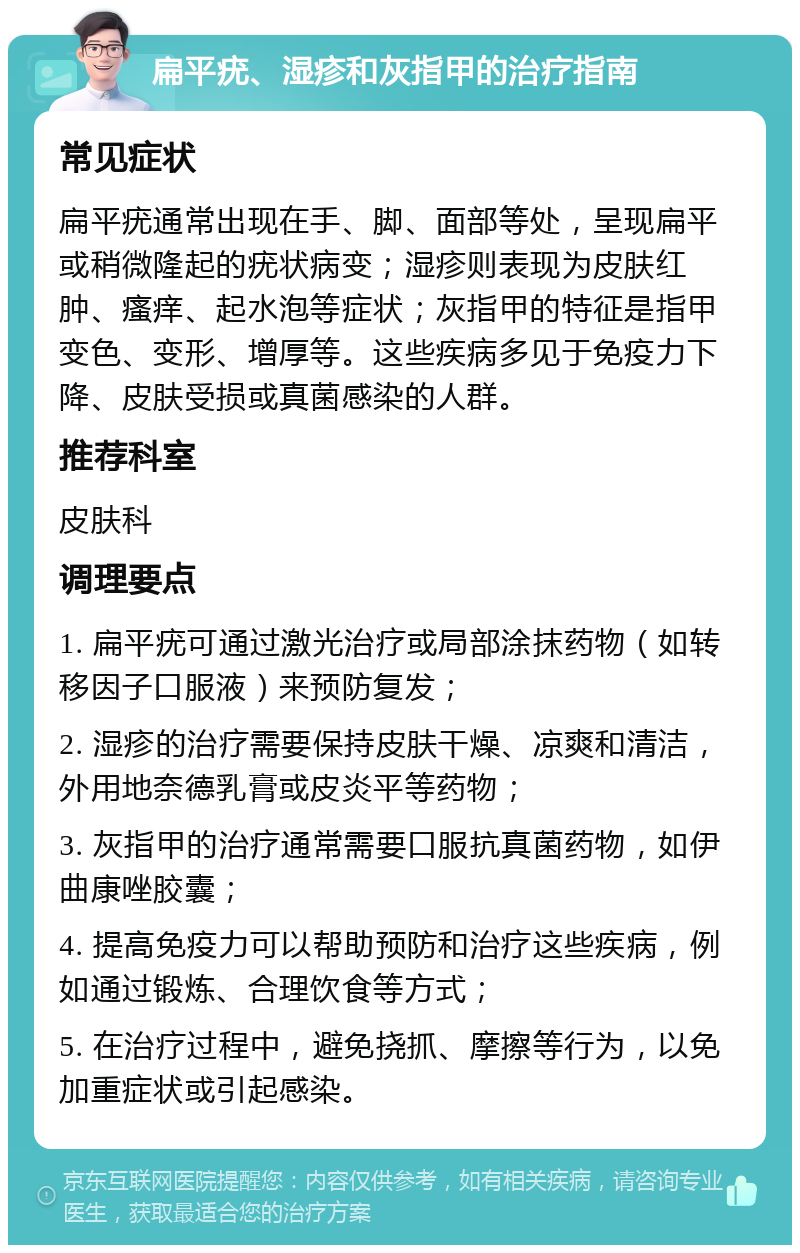 扁平疣、湿疹和灰指甲的治疗指南 常见症状 扁平疣通常出现在手、脚、面部等处，呈现扁平或稍微隆起的疣状病变；湿疹则表现为皮肤红肿、瘙痒、起水泡等症状；灰指甲的特征是指甲变色、变形、增厚等。这些疾病多见于免疫力下降、皮肤受损或真菌感染的人群。 推荐科室 皮肤科 调理要点 1. 扁平疣可通过激光治疗或局部涂抹药物（如转移因子口服液）来预防复发； 2. 湿疹的治疗需要保持皮肤干燥、凉爽和清洁，外用地奈德乳膏或皮炎平等药物； 3. 灰指甲的治疗通常需要口服抗真菌药物，如伊曲康唑胶囊； 4. 提高免疫力可以帮助预防和治疗这些疾病，例如通过锻炼、合理饮食等方式； 5. 在治疗过程中，避免挠抓、摩擦等行为，以免加重症状或引起感染。