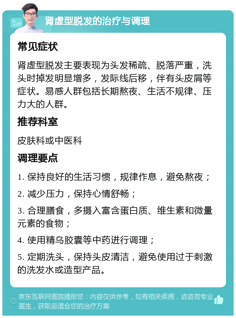 肾虚型脱发的治疗与调理 常见症状 肾虚型脱发主要表现为头发稀疏、脱落严重，洗头时掉发明显增多，发际线后移，伴有头皮屑等症状。易感人群包括长期熬夜、生活不规律、压力大的人群。 推荐科室 皮肤科或中医科 调理要点 1. 保持良好的生活习惯，规律作息，避免熬夜； 2. 减少压力，保持心情舒畅； 3. 合理膳食，多摄入富含蛋白质、维生素和微量元素的食物； 4. 使用精乌胶囊等中药进行调理； 5. 定期洗头，保持头皮清洁，避免使用过于刺激的洗发水或造型产品。