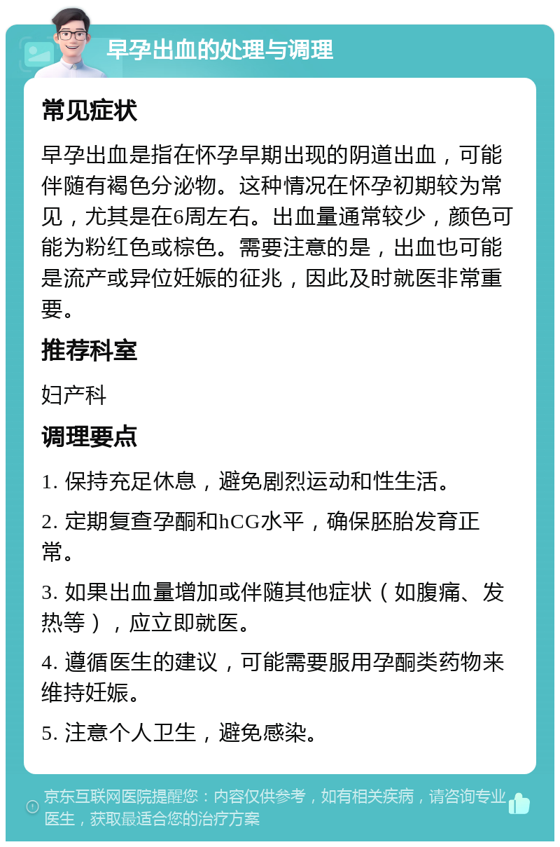 早孕出血的处理与调理 常见症状 早孕出血是指在怀孕早期出现的阴道出血，可能伴随有褐色分泌物。这种情况在怀孕初期较为常见，尤其是在6周左右。出血量通常较少，颜色可能为粉红色或棕色。需要注意的是，出血也可能是流产或异位妊娠的征兆，因此及时就医非常重要。 推荐科室 妇产科 调理要点 1. 保持充足休息，避免剧烈运动和性生活。 2. 定期复查孕酮和hCG水平，确保胚胎发育正常。 3. 如果出血量增加或伴随其他症状（如腹痛、发热等），应立即就医。 4. 遵循医生的建议，可能需要服用孕酮类药物来维持妊娠。 5. 注意个人卫生，避免感染。