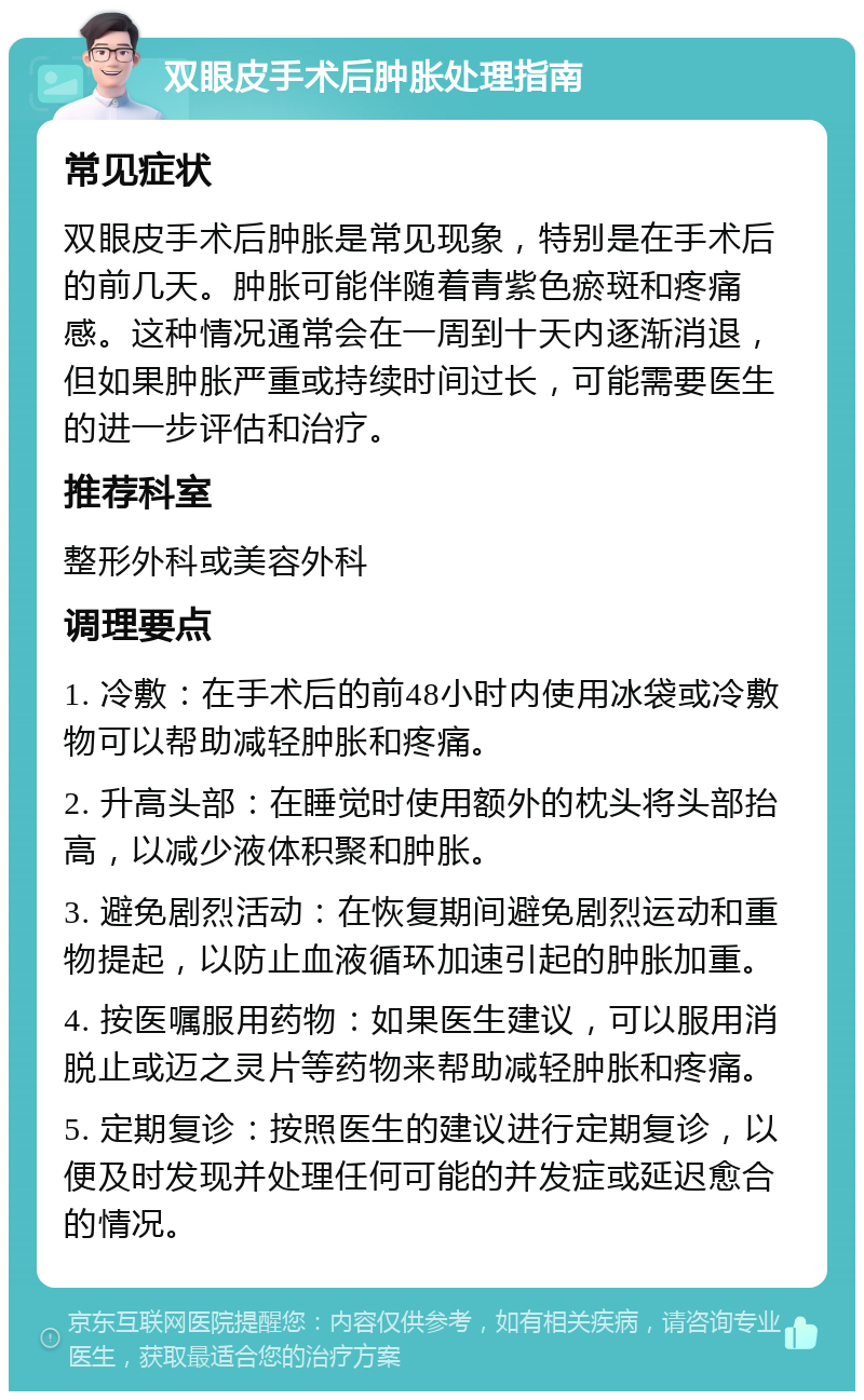 双眼皮手术后肿胀处理指南 常见症状 双眼皮手术后肿胀是常见现象，特别是在手术后的前几天。肿胀可能伴随着青紫色瘀斑和疼痛感。这种情况通常会在一周到十天内逐渐消退，但如果肿胀严重或持续时间过长，可能需要医生的进一步评估和治疗。 推荐科室 整形外科或美容外科 调理要点 1. 冷敷：在手术后的前48小时内使用冰袋或冷敷物可以帮助减轻肿胀和疼痛。 2. 升高头部：在睡觉时使用额外的枕头将头部抬高，以减少液体积聚和肿胀。 3. 避免剧烈活动：在恢复期间避免剧烈运动和重物提起，以防止血液循环加速引起的肿胀加重。 4. 按医嘱服用药物：如果医生建议，可以服用消脱止或迈之灵片等药物来帮助减轻肿胀和疼痛。 5. 定期复诊：按照医生的建议进行定期复诊，以便及时发现并处理任何可能的并发症或延迟愈合的情况。