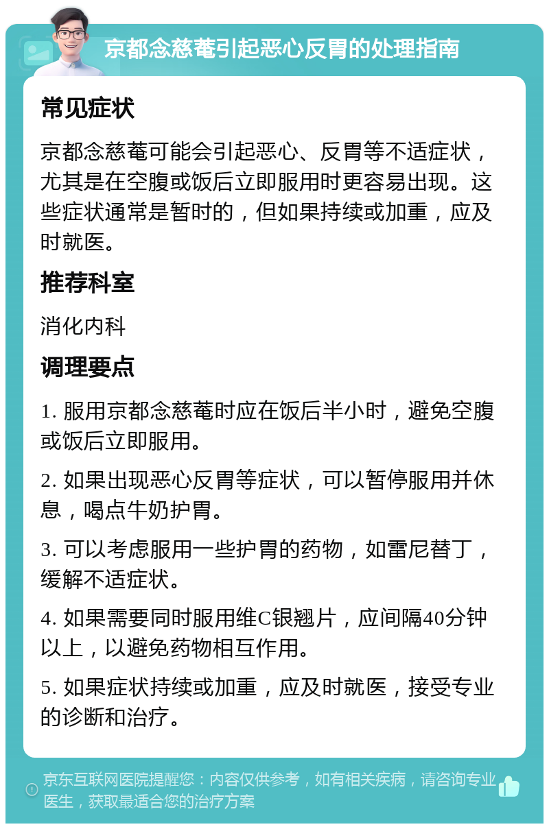 京都念慈菴引起恶心反胃的处理指南 常见症状 京都念慈菴可能会引起恶心、反胃等不适症状，尤其是在空腹或饭后立即服用时更容易出现。这些症状通常是暂时的，但如果持续或加重，应及时就医。 推荐科室 消化内科 调理要点 1. 服用京都念慈菴时应在饭后半小时，避免空腹或饭后立即服用。 2. 如果出现恶心反胃等症状，可以暂停服用并休息，喝点牛奶护胃。 3. 可以考虑服用一些护胃的药物，如雷尼替丁，缓解不适症状。 4. 如果需要同时服用维C银翘片，应间隔40分钟以上，以避免药物相互作用。 5. 如果症状持续或加重，应及时就医，接受专业的诊断和治疗。