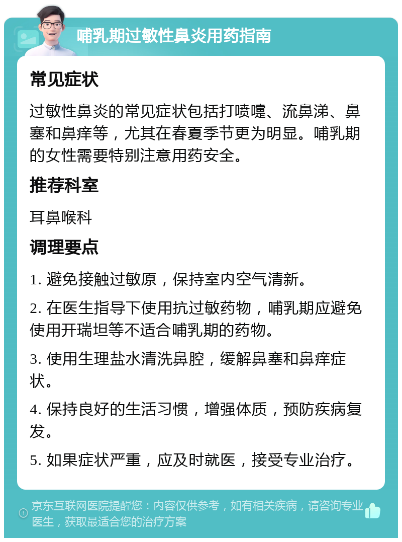 哺乳期过敏性鼻炎用药指南 常见症状 过敏性鼻炎的常见症状包括打喷嚏、流鼻涕、鼻塞和鼻痒等，尤其在春夏季节更为明显。哺乳期的女性需要特别注意用药安全。 推荐科室 耳鼻喉科 调理要点 1. 避免接触过敏原，保持室内空气清新。 2. 在医生指导下使用抗过敏药物，哺乳期应避免使用开瑞坦等不适合哺乳期的药物。 3. 使用生理盐水清洗鼻腔，缓解鼻塞和鼻痒症状。 4. 保持良好的生活习惯，增强体质，预防疾病复发。 5. 如果症状严重，应及时就医，接受专业治疗。