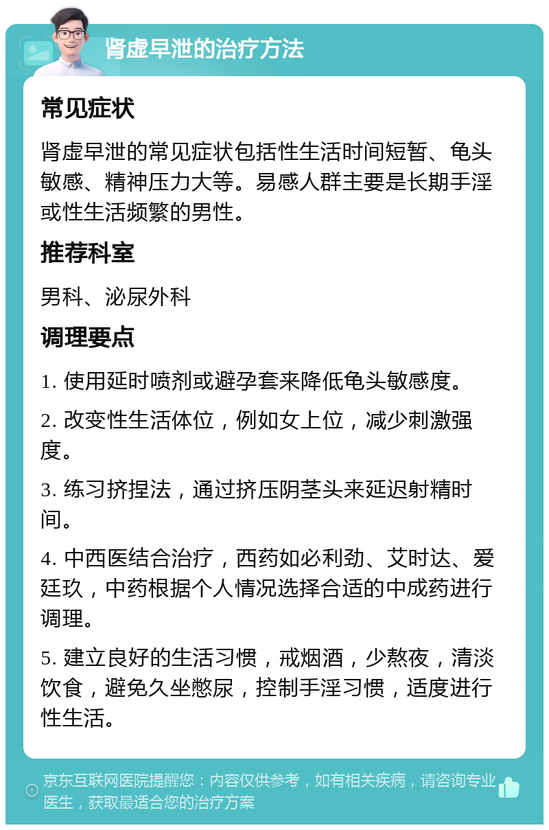 肾虚早泄的治疗方法 常见症状 肾虚早泄的常见症状包括性生活时间短暂、龟头敏感、精神压力大等。易感人群主要是长期手淫或性生活频繁的男性。 推荐科室 男科、泌尿外科 调理要点 1. 使用延时喷剂或避孕套来降低龟头敏感度。 2. 改变性生活体位，例如女上位，减少刺激强度。 3. 练习挤捏法，通过挤压阴茎头来延迟射精时间。 4. 中西医结合治疗，西药如必利劲、艾时达、爱廷玖，中药根据个人情况选择合适的中成药进行调理。 5. 建立良好的生活习惯，戒烟酒，少熬夜，清淡饮食，避免久坐憋尿，控制手淫习惯，适度进行性生活。