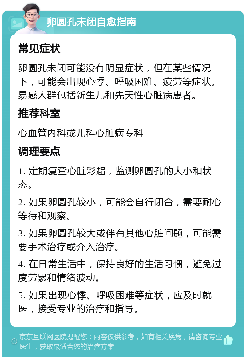 卵圆孔未闭自愈指南 常见症状 卵圆孔未闭可能没有明显症状，但在某些情况下，可能会出现心悸、呼吸困难、疲劳等症状。易感人群包括新生儿和先天性心脏病患者。 推荐科室 心血管内科或儿科心脏病专科 调理要点 1. 定期复查心脏彩超，监测卵圆孔的大小和状态。 2. 如果卵圆孔较小，可能会自行闭合，需要耐心等待和观察。 3. 如果卵圆孔较大或伴有其他心脏问题，可能需要手术治疗或介入治疗。 4. 在日常生活中，保持良好的生活习惯，避免过度劳累和情绪波动。 5. 如果出现心悸、呼吸困难等症状，应及时就医，接受专业的治疗和指导。