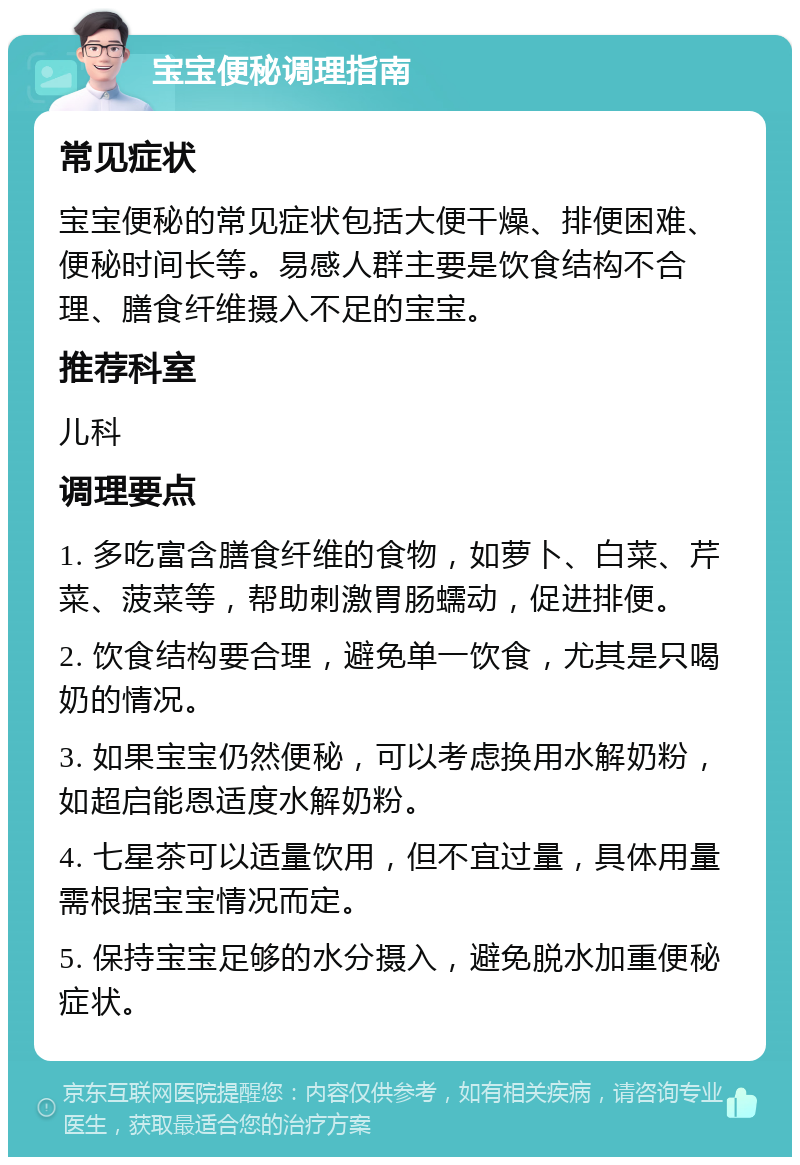 宝宝便秘调理指南 常见症状 宝宝便秘的常见症状包括大便干燥、排便困难、便秘时间长等。易感人群主要是饮食结构不合理、膳食纤维摄入不足的宝宝。 推荐科室 儿科 调理要点 1. 多吃富含膳食纤维的食物，如萝卜、白菜、芹菜、菠菜等，帮助刺激胃肠蠕动，促进排便。 2. 饮食结构要合理，避免单一饮食，尤其是只喝奶的情况。 3. 如果宝宝仍然便秘，可以考虑换用水解奶粉，如超启能恩适度水解奶粉。 4. 七星茶可以适量饮用，但不宜过量，具体用量需根据宝宝情况而定。 5. 保持宝宝足够的水分摄入，避免脱水加重便秘症状。