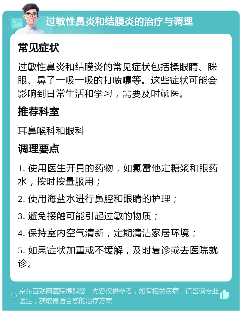 过敏性鼻炎和结膜炎的治疗与调理 常见症状 过敏性鼻炎和结膜炎的常见症状包括揉眼睛、眯眼、鼻子一吸一吸的打喷嚏等。这些症状可能会影响到日常生活和学习，需要及时就医。 推荐科室 耳鼻喉科和眼科 调理要点 1. 使用医生开具的药物，如氯雷他定糖浆和眼药水，按时按量服用； 2. 使用海盐水进行鼻腔和眼睛的护理； 3. 避免接触可能引起过敏的物质； 4. 保持室内空气清新，定期清洁家居环境； 5. 如果症状加重或不缓解，及时复诊或去医院就诊。