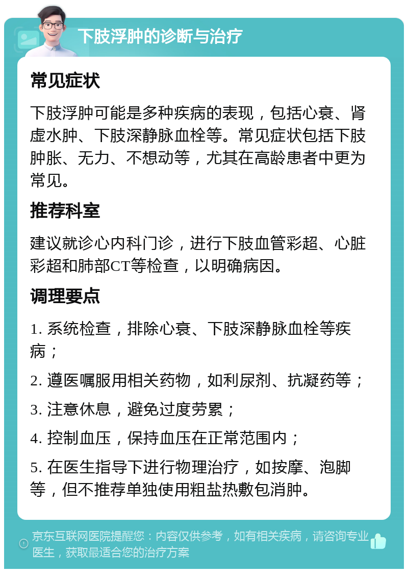 下肢浮肿的诊断与治疗 常见症状 下肢浮肿可能是多种疾病的表现，包括心衰、肾虚水肿、下肢深静脉血栓等。常见症状包括下肢肿胀、无力、不想动等，尤其在高龄患者中更为常见。 推荐科室 建议就诊心内科门诊，进行下肢血管彩超、心脏彩超和肺部CT等检查，以明确病因。 调理要点 1. 系统检查，排除心衰、下肢深静脉血栓等疾病； 2. 遵医嘱服用相关药物，如利尿剂、抗凝药等； 3. 注意休息，避免过度劳累； 4. 控制血压，保持血压在正常范围内； 5. 在医生指导下进行物理治疗，如按摩、泡脚等，但不推荐单独使用粗盐热敷包消肿。