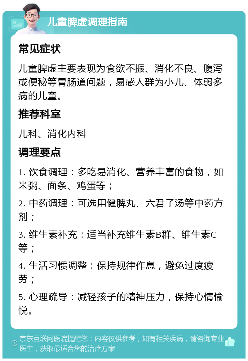 儿童脾虚调理指南 常见症状 儿童脾虚主要表现为食欲不振、消化不良、腹泻或便秘等胃肠道问题，易感人群为小儿、体弱多病的儿童。 推荐科室 儿科、消化内科 调理要点 1. 饮食调理：多吃易消化、营养丰富的食物，如米粥、面条、鸡蛋等； 2. 中药调理：可选用健脾丸、六君子汤等中药方剂； 3. 维生素补充：适当补充维生素B群、维生素C等； 4. 生活习惯调整：保持规律作息，避免过度疲劳； 5. 心理疏导：减轻孩子的精神压力，保持心情愉悦。