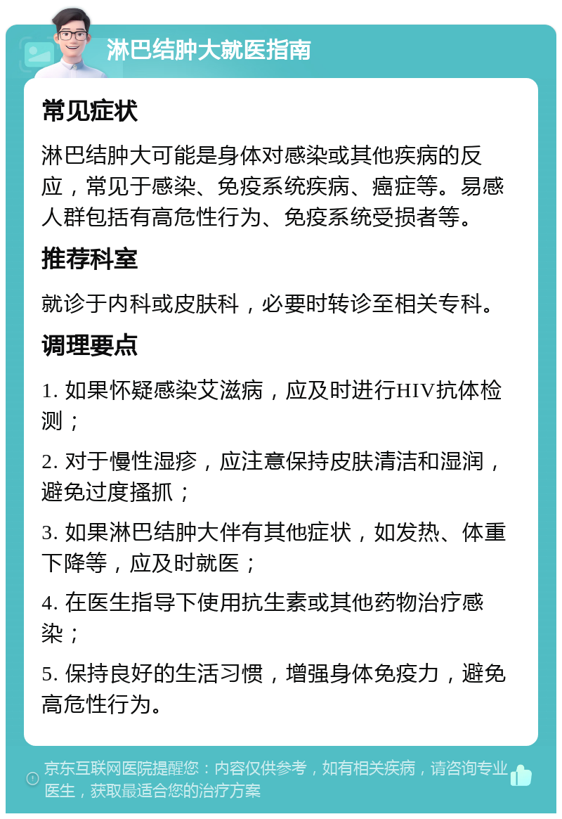 淋巴结肿大就医指南 常见症状 淋巴结肿大可能是身体对感染或其他疾病的反应，常见于感染、免疫系统疾病、癌症等。易感人群包括有高危性行为、免疫系统受损者等。 推荐科室 就诊于内科或皮肤科，必要时转诊至相关专科。 调理要点 1. 如果怀疑感染艾滋病，应及时进行HIV抗体检测； 2. 对于慢性湿疹，应注意保持皮肤清洁和湿润，避免过度搔抓； 3. 如果淋巴结肿大伴有其他症状，如发热、体重下降等，应及时就医； 4. 在医生指导下使用抗生素或其他药物治疗感染； 5. 保持良好的生活习惯，增强身体免疫力，避免高危性行为。