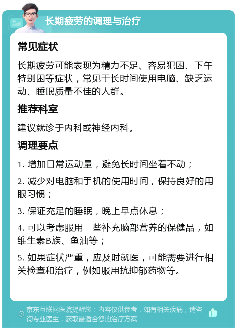 长期疲劳的调理与治疗 常见症状 长期疲劳可能表现为精力不足、容易犯困、下午特别困等症状，常见于长时间使用电脑、缺乏运动、睡眠质量不佳的人群。 推荐科室 建议就诊于内科或神经内科。 调理要点 1. 增加日常运动量，避免长时间坐着不动； 2. 减少对电脑和手机的使用时间，保持良好的用眼习惯； 3. 保证充足的睡眠，晚上早点休息； 4. 可以考虑服用一些补充脑部营养的保健品，如维生素B族、鱼油等； 5. 如果症状严重，应及时就医，可能需要进行相关检查和治疗，例如服用抗抑郁药物等。