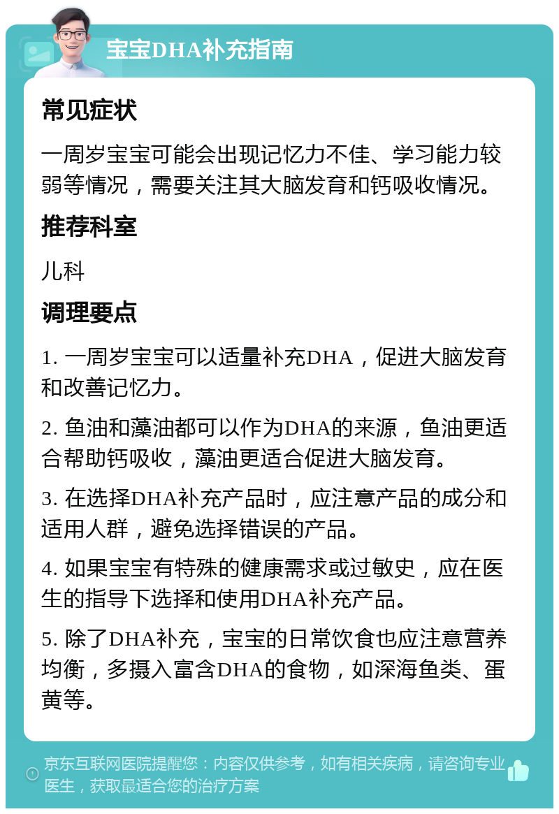 宝宝DHA补充指南 常见症状 一周岁宝宝可能会出现记忆力不佳、学习能力较弱等情况，需要关注其大脑发育和钙吸收情况。 推荐科室 儿科 调理要点 1. 一周岁宝宝可以适量补充DHA，促进大脑发育和改善记忆力。 2. 鱼油和藻油都可以作为DHA的来源，鱼油更适合帮助钙吸收，藻油更适合促进大脑发育。 3. 在选择DHA补充产品时，应注意产品的成分和适用人群，避免选择错误的产品。 4. 如果宝宝有特殊的健康需求或过敏史，应在医生的指导下选择和使用DHA补充产品。 5. 除了DHA补充，宝宝的日常饮食也应注意营养均衡，多摄入富含DHA的食物，如深海鱼类、蛋黄等。