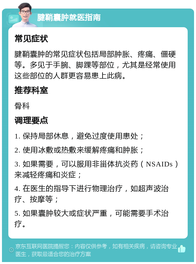 腱鞘囊肿就医指南 常见症状 腱鞘囊肿的常见症状包括局部肿胀、疼痛、僵硬等。多见于手腕、脚踝等部位，尤其是经常使用这些部位的人群更容易患上此病。 推荐科室 骨科 调理要点 1. 保持局部休息，避免过度使用患处； 2. 使用冰敷或热敷来缓解疼痛和肿胀； 3. 如果需要，可以服用非甾体抗炎药（NSAIDs）来减轻疼痛和炎症； 4. 在医生的指导下进行物理治疗，如超声波治疗、按摩等； 5. 如果囊肿较大或症状严重，可能需要手术治疗。