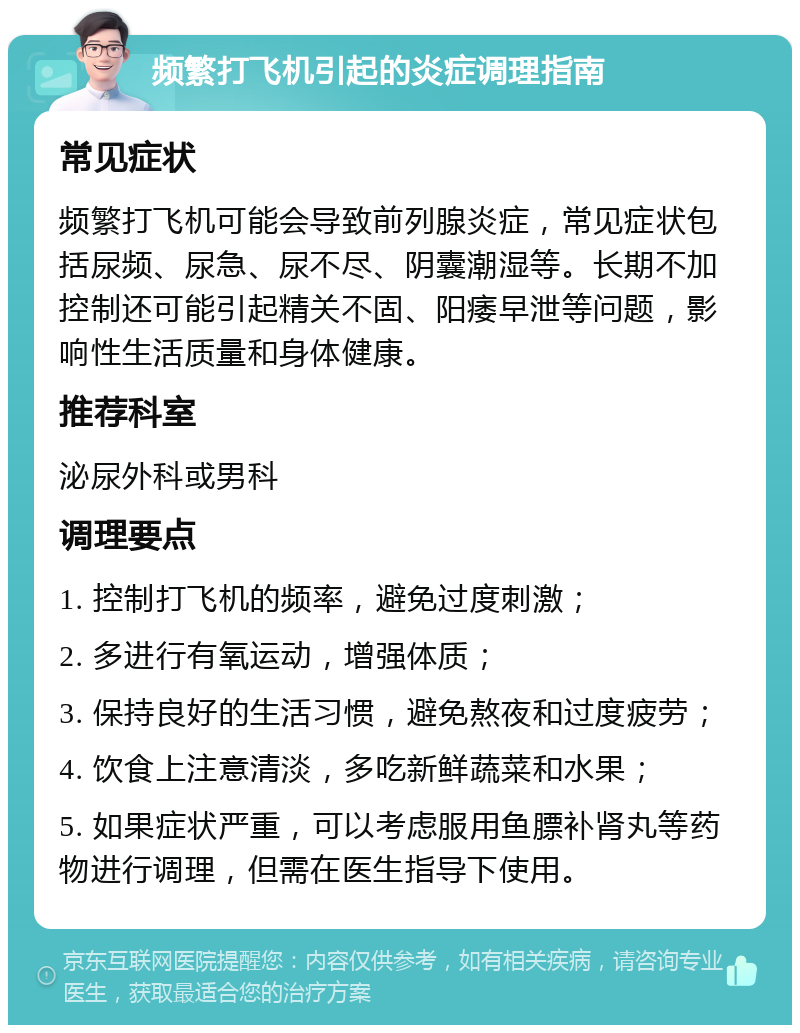 频繁打飞机引起的炎症调理指南 常见症状 频繁打飞机可能会导致前列腺炎症，常见症状包括尿频、尿急、尿不尽、阴囊潮湿等。长期不加控制还可能引起精关不固、阳痿早泄等问题，影响性生活质量和身体健康。 推荐科室 泌尿外科或男科 调理要点 1. 控制打飞机的频率，避免过度刺激； 2. 多进行有氧运动，增强体质； 3. 保持良好的生活习惯，避免熬夜和过度疲劳； 4. 饮食上注意清淡，多吃新鲜蔬菜和水果； 5. 如果症状严重，可以考虑服用鱼膘补肾丸等药物进行调理，但需在医生指导下使用。