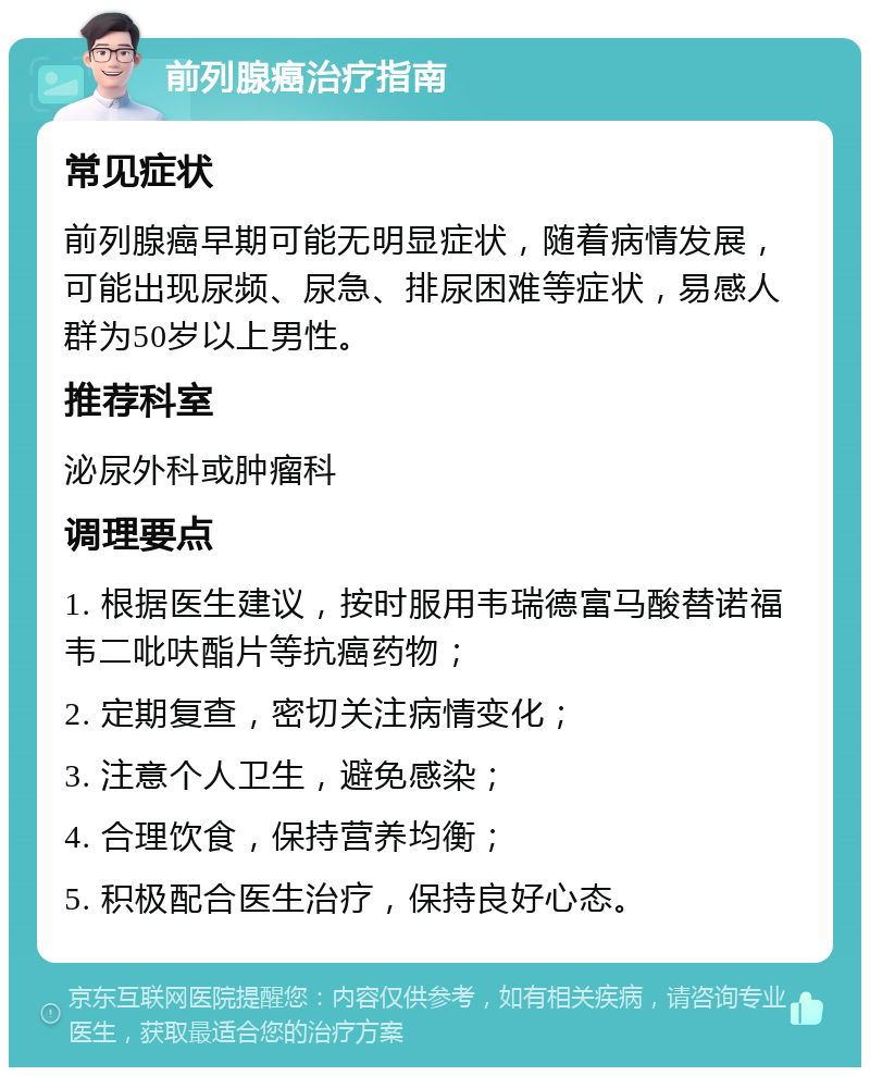 前列腺癌治疗指南 常见症状 前列腺癌早期可能无明显症状，随着病情发展，可能出现尿频、尿急、排尿困难等症状，易感人群为50岁以上男性。 推荐科室 泌尿外科或肿瘤科 调理要点 1. 根据医生建议，按时服用韦瑞德富马酸替诺福韦二吡呋酯片等抗癌药物； 2. 定期复查，密切关注病情变化； 3. 注意个人卫生，避免感染； 4. 合理饮食，保持营养均衡； 5. 积极配合医生治疗，保持良好心态。