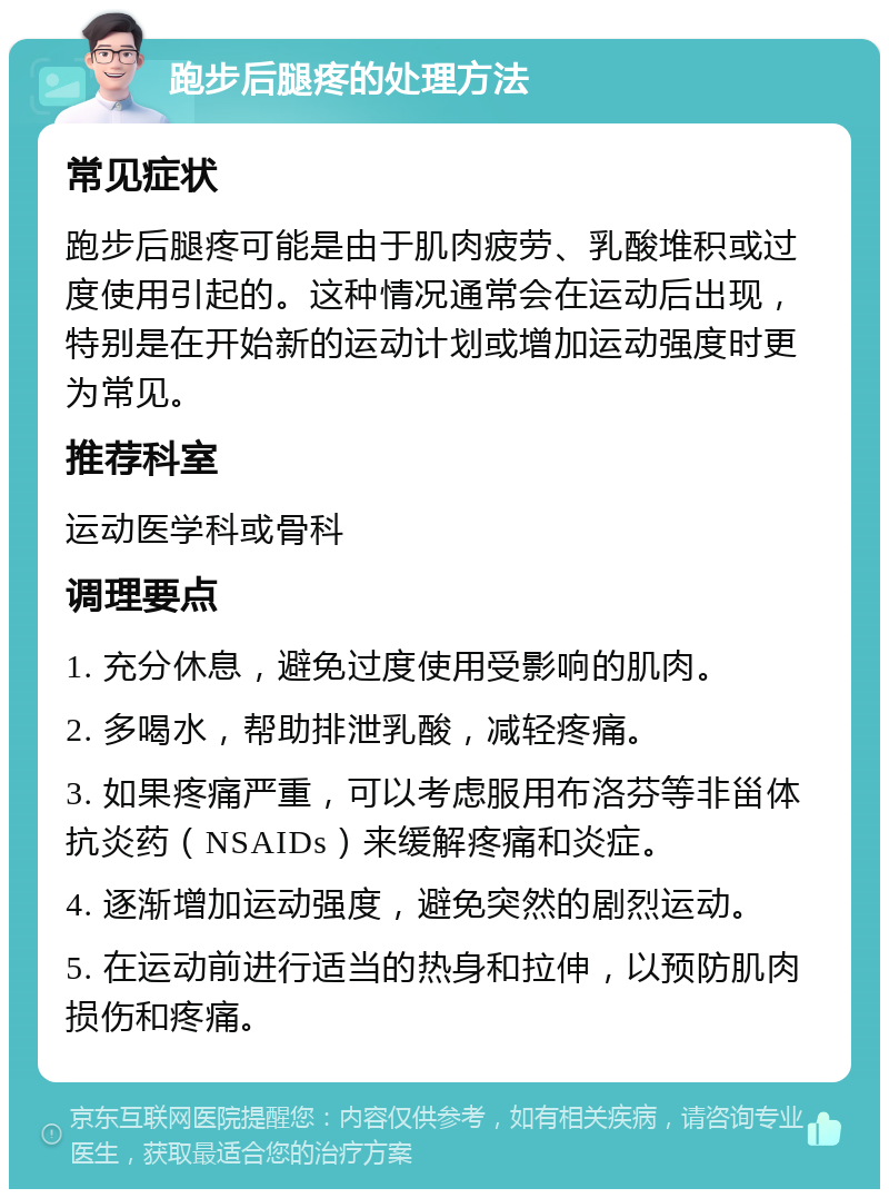 跑步后腿疼的处理方法 常见症状 跑步后腿疼可能是由于肌肉疲劳、乳酸堆积或过度使用引起的。这种情况通常会在运动后出现，特别是在开始新的运动计划或增加运动强度时更为常见。 推荐科室 运动医学科或骨科 调理要点 1. 充分休息，避免过度使用受影响的肌肉。 2. 多喝水，帮助排泄乳酸，减轻疼痛。 3. 如果疼痛严重，可以考虑服用布洛芬等非甾体抗炎药（NSAIDs）来缓解疼痛和炎症。 4. 逐渐增加运动强度，避免突然的剧烈运动。 5. 在运动前进行适当的热身和拉伸，以预防肌肉损伤和疼痛。