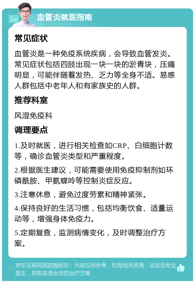 血管炎就医指南 常见症状 血管炎是一种免疫系统疾病，会导致血管发炎。常见症状包括四肢出现一块一块的淤青块，压痛明显，可能伴随着发热、乏力等全身不适。易感人群包括中老年人和有家族史的人群。 推荐科室 风湿免疫科 调理要点 1.及时就医，进行相关检查如CRP、白细胞计数等，确诊血管炎类型和严重程度。 2.根据医生建议，可能需要使用免疫抑制剂如环磷酰胺、甲氨蝶呤等控制炎症反应。 3.注意休息，避免过度劳累和精神紧张。 4.保持良好的生活习惯，包括均衡饮食、适量运动等，增强身体免疫力。 5.定期复查，监测病情变化，及时调整治疗方案。