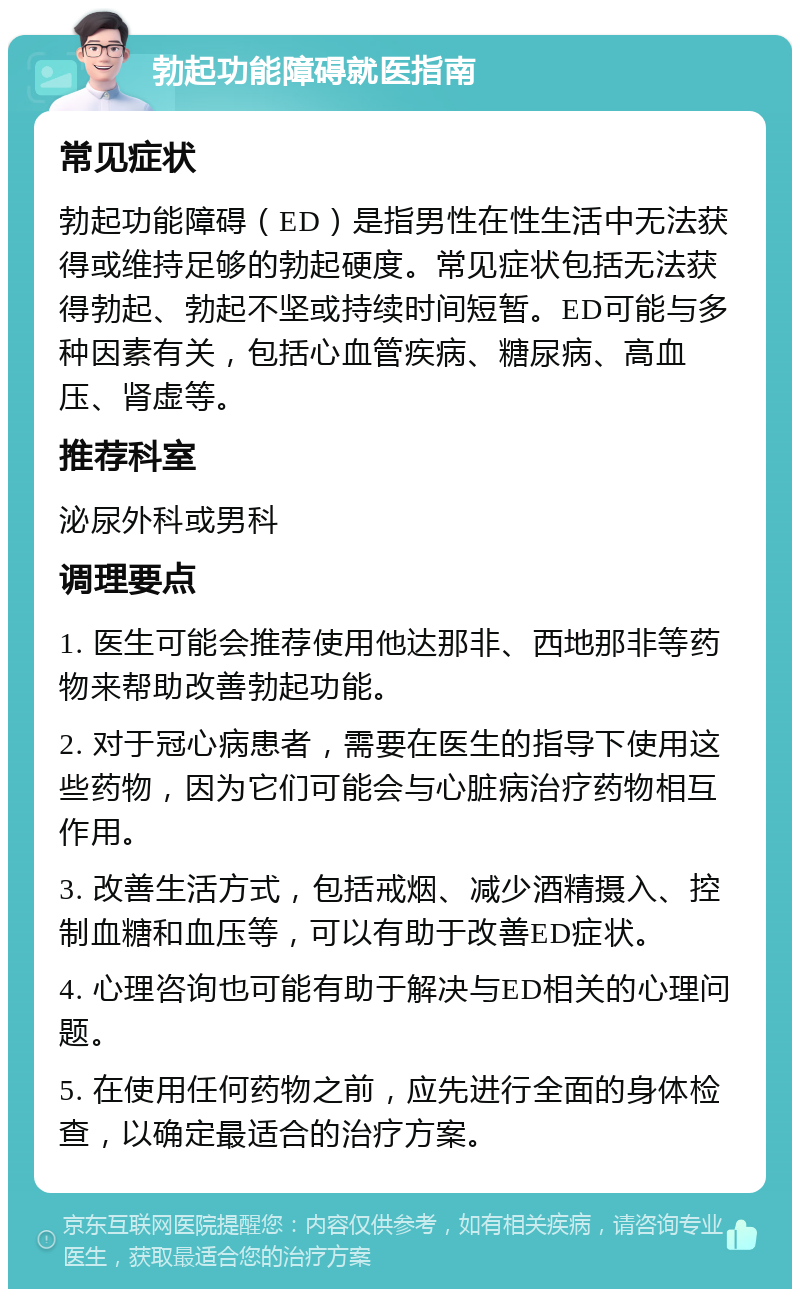 勃起功能障碍就医指南 常见症状 勃起功能障碍（ED）是指男性在性生活中无法获得或维持足够的勃起硬度。常见症状包括无法获得勃起、勃起不坚或持续时间短暂。ED可能与多种因素有关，包括心血管疾病、糖尿病、高血压、肾虚等。 推荐科室 泌尿外科或男科 调理要点 1. 医生可能会推荐使用他达那非、西地那非等药物来帮助改善勃起功能。 2. 对于冠心病患者，需要在医生的指导下使用这些药物，因为它们可能会与心脏病治疗药物相互作用。 3. 改善生活方式，包括戒烟、减少酒精摄入、控制血糖和血压等，可以有助于改善ED症状。 4. 心理咨询也可能有助于解决与ED相关的心理问题。 5. 在使用任何药物之前，应先进行全面的身体检查，以确定最适合的治疗方案。