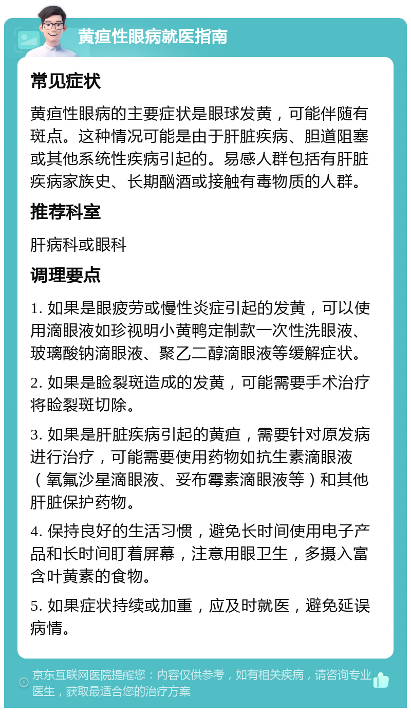 黄疸性眼病就医指南 常见症状 黄疸性眼病的主要症状是眼球发黄，可能伴随有斑点。这种情况可能是由于肝脏疾病、胆道阻塞或其他系统性疾病引起的。易感人群包括有肝脏疾病家族史、长期酗酒或接触有毒物质的人群。 推荐科室 肝病科或眼科 调理要点 1. 如果是眼疲劳或慢性炎症引起的发黄，可以使用滴眼液如珍视明小黄鸭定制款一次性洗眼液、玻璃酸钠滴眼液、聚乙二醇滴眼液等缓解症状。 2. 如果是睑裂斑造成的发黄，可能需要手术治疗将睑裂斑切除。 3. 如果是肝脏疾病引起的黄疸，需要针对原发病进行治疗，可能需要使用药物如抗生素滴眼液（氧氟沙星滴眼液、妥布霉素滴眼液等）和其他肝脏保护药物。 4. 保持良好的生活习惯，避免长时间使用电子产品和长时间盯着屏幕，注意用眼卫生，多摄入富含叶黄素的食物。 5. 如果症状持续或加重，应及时就医，避免延误病情。