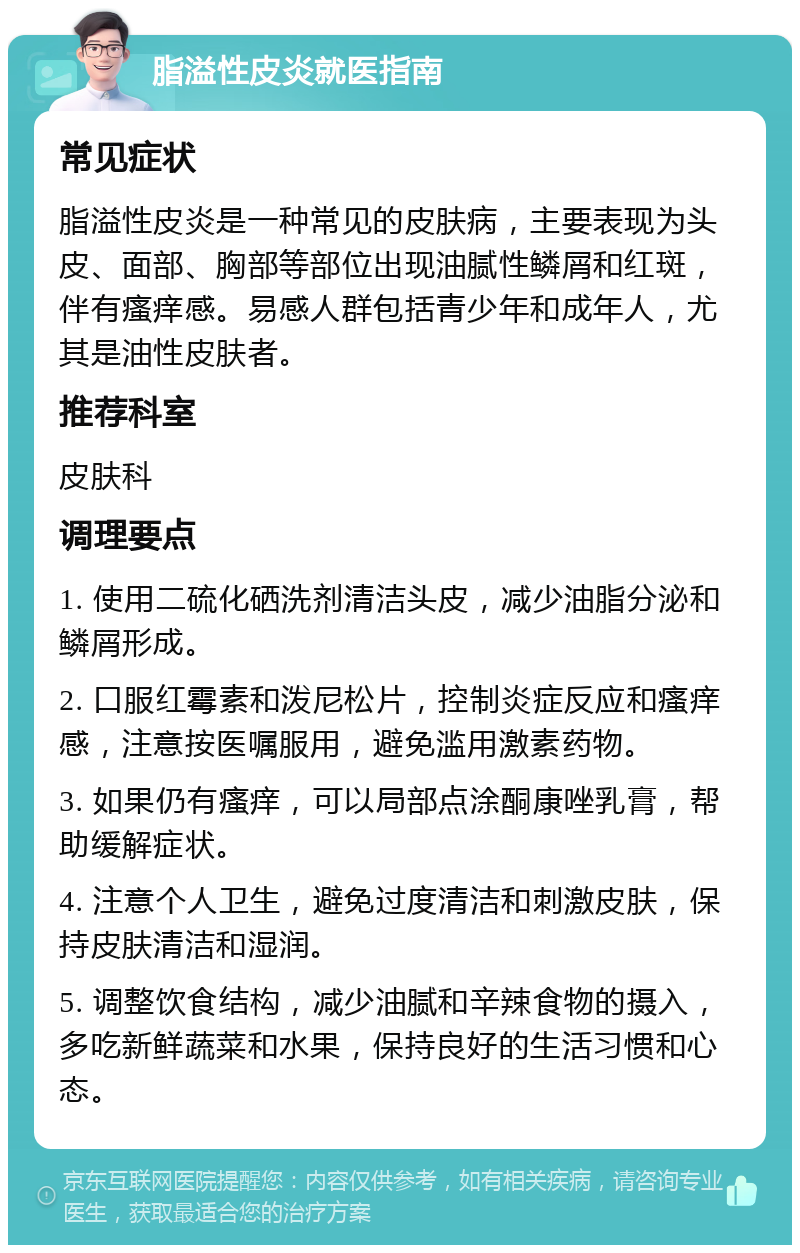 脂溢性皮炎就医指南 常见症状 脂溢性皮炎是一种常见的皮肤病，主要表现为头皮、面部、胸部等部位出现油腻性鳞屑和红斑，伴有瘙痒感。易感人群包括青少年和成年人，尤其是油性皮肤者。 推荐科室 皮肤科 调理要点 1. 使用二硫化硒洗剂清洁头皮，减少油脂分泌和鳞屑形成。 2. 口服红霉素和泼尼松片，控制炎症反应和瘙痒感，注意按医嘱服用，避免滥用激素药物。 3. 如果仍有瘙痒，可以局部点涂酮康唑乳膏，帮助缓解症状。 4. 注意个人卫生，避免过度清洁和刺激皮肤，保持皮肤清洁和湿润。 5. 调整饮食结构，减少油腻和辛辣食物的摄入，多吃新鲜蔬菜和水果，保持良好的生活习惯和心态。