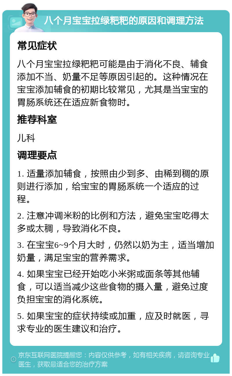 八个月宝宝拉绿粑粑的原因和调理方法 常见症状 八个月宝宝拉绿粑粑可能是由于消化不良、辅食添加不当、奶量不足等原因引起的。这种情况在宝宝添加辅食的初期比较常见，尤其是当宝宝的胃肠系统还在适应新食物时。 推荐科室 儿科 调理要点 1. 适量添加辅食，按照由少到多、由稀到稠的原则进行添加，给宝宝的胃肠系统一个适应的过程。 2. 注意冲调米粉的比例和方法，避免宝宝吃得太多或太稠，导致消化不良。 3. 在宝宝6~9个月大时，仍然以奶为主，适当增加奶量，满足宝宝的营养需求。 4. 如果宝宝已经开始吃小米粥或面条等其他辅食，可以适当减少这些食物的摄入量，避免过度负担宝宝的消化系统。 5. 如果宝宝的症状持续或加重，应及时就医，寻求专业的医生建议和治疗。