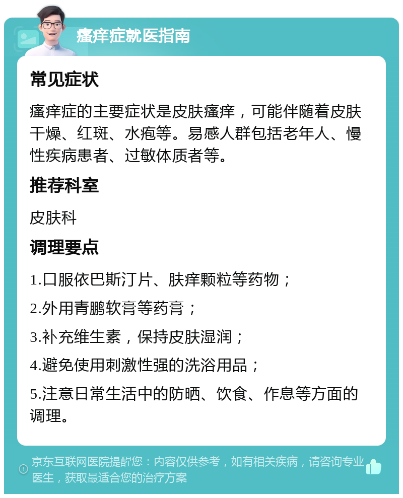 瘙痒症就医指南 常见症状 瘙痒症的主要症状是皮肤瘙痒，可能伴随着皮肤干燥、红斑、水疱等。易感人群包括老年人、慢性疾病患者、过敏体质者等。 推荐科室 皮肤科 调理要点 1.口服依巴斯汀片、肤痒颗粒等药物； 2.外用青鹏软膏等药膏； 3.补充维生素，保持皮肤湿润； 4.避免使用刺激性强的洗浴用品； 5.注意日常生活中的防晒、饮食、作息等方面的调理。