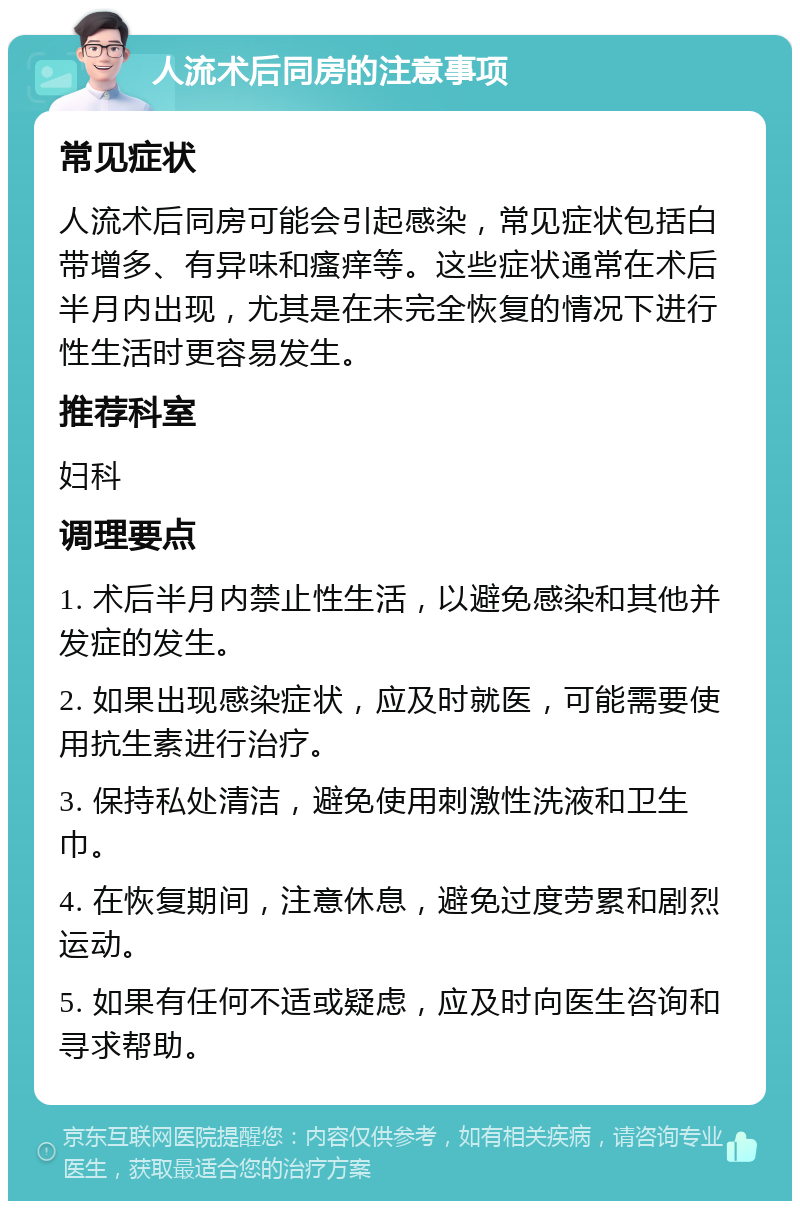 人流术后同房的注意事项 常见症状 人流术后同房可能会引起感染，常见症状包括白带增多、有异味和瘙痒等。这些症状通常在术后半月内出现，尤其是在未完全恢复的情况下进行性生活时更容易发生。 推荐科室 妇科 调理要点 1. 术后半月内禁止性生活，以避免感染和其他并发症的发生。 2. 如果出现感染症状，应及时就医，可能需要使用抗生素进行治疗。 3. 保持私处清洁，避免使用刺激性洗液和卫生巾。 4. 在恢复期间，注意休息，避免过度劳累和剧烈运动。 5. 如果有任何不适或疑虑，应及时向医生咨询和寻求帮助。