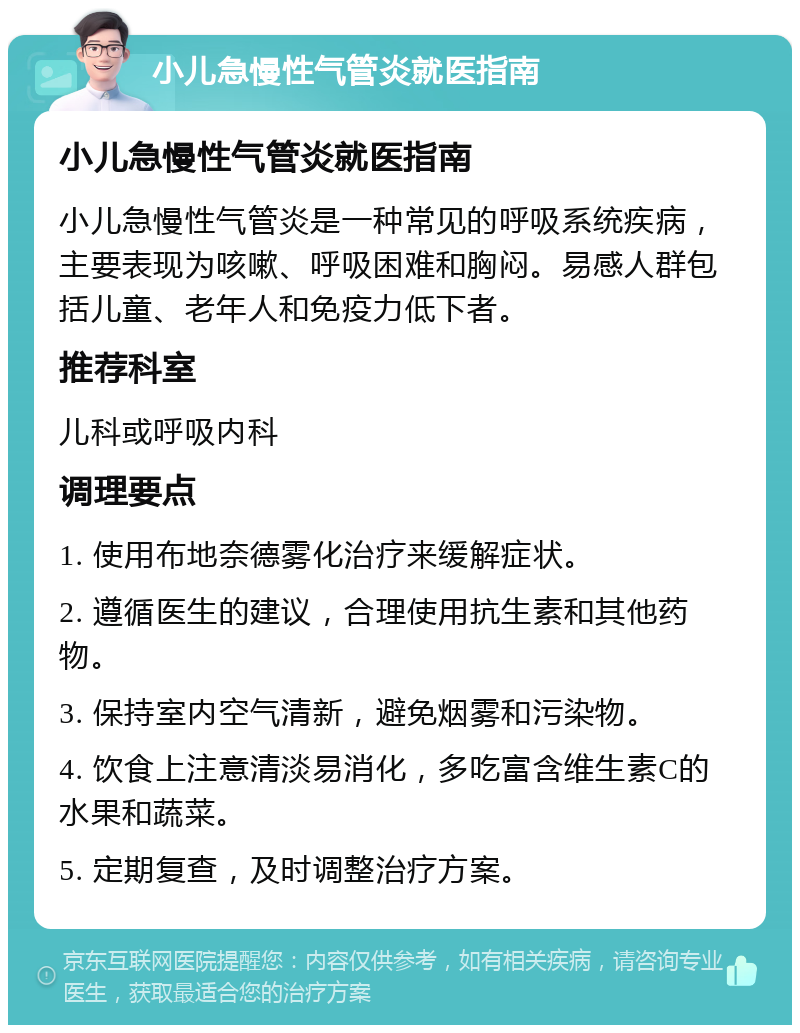 小儿急慢性气管炎就医指南 小儿急慢性气管炎就医指南 小儿急慢性气管炎是一种常见的呼吸系统疾病，主要表现为咳嗽、呼吸困难和胸闷。易感人群包括儿童、老年人和免疫力低下者。 推荐科室 儿科或呼吸内科 调理要点 1. 使用布地奈德雾化治疗来缓解症状。 2. 遵循医生的建议，合理使用抗生素和其他药物。 3. 保持室内空气清新，避免烟雾和污染物。 4. 饮食上注意清淡易消化，多吃富含维生素C的水果和蔬菜。 5. 定期复查，及时调整治疗方案。