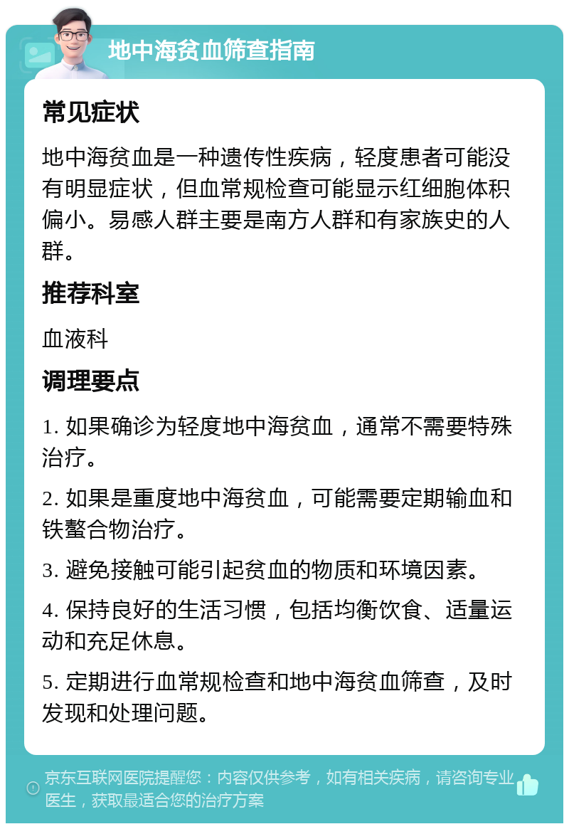 地中海贫血筛查指南 常见症状 地中海贫血是一种遗传性疾病，轻度患者可能没有明显症状，但血常规检查可能显示红细胞体积偏小。易感人群主要是南方人群和有家族史的人群。 推荐科室 血液科 调理要点 1. 如果确诊为轻度地中海贫血，通常不需要特殊治疗。 2. 如果是重度地中海贫血，可能需要定期输血和铁螯合物治疗。 3. 避免接触可能引起贫血的物质和环境因素。 4. 保持良好的生活习惯，包括均衡饮食、适量运动和充足休息。 5. 定期进行血常规检查和地中海贫血筛查，及时发现和处理问题。