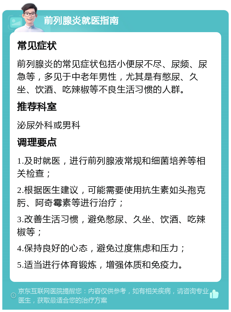 前列腺炎就医指南 常见症状 前列腺炎的常见症状包括小便尿不尽、尿频、尿急等，多见于中老年男性，尤其是有憋尿、久坐、饮酒、吃辣椒等不良生活习惯的人群。 推荐科室 泌尿外科或男科 调理要点 1.及时就医，进行前列腺液常规和细菌培养等相关检查； 2.根据医生建议，可能需要使用抗生素如头孢克肟、阿奇霉素等进行治疗； 3.改善生活习惯，避免憋尿、久坐、饮酒、吃辣椒等； 4.保持良好的心态，避免过度焦虑和压力； 5.适当进行体育锻炼，增强体质和免疫力。