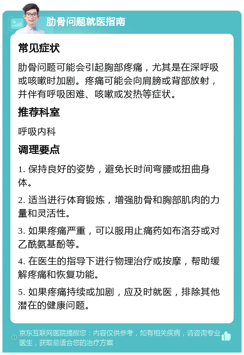 肋骨问题就医指南 常见症状 肋骨问题可能会引起胸部疼痛，尤其是在深呼吸或咳嗽时加剧。疼痛可能会向肩膀或背部放射，并伴有呼吸困难、咳嗽或发热等症状。 推荐科室 呼吸内科 调理要点 1. 保持良好的姿势，避免长时间弯腰或扭曲身体。 2. 适当进行体育锻炼，增强肋骨和胸部肌肉的力量和灵活性。 3. 如果疼痛严重，可以服用止痛药如布洛芬或对乙酰氨基酚等。 4. 在医生的指导下进行物理治疗或按摩，帮助缓解疼痛和恢复功能。 5. 如果疼痛持续或加剧，应及时就医，排除其他潜在的健康问题。