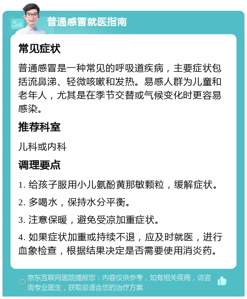 普通感冒就医指南 常见症状 普通感冒是一种常见的呼吸道疾病，主要症状包括流鼻涕、轻微咳嗽和发热。易感人群为儿童和老年人，尤其是在季节交替或气候变化时更容易感染。 推荐科室 儿科或内科 调理要点 1. 给孩子服用小儿氨酚黄那敏颗粒，缓解症状。 2. 多喝水，保持水分平衡。 3. 注意保暖，避免受凉加重症状。 4. 如果症状加重或持续不退，应及时就医，进行血象检查，根据结果决定是否需要使用消炎药。