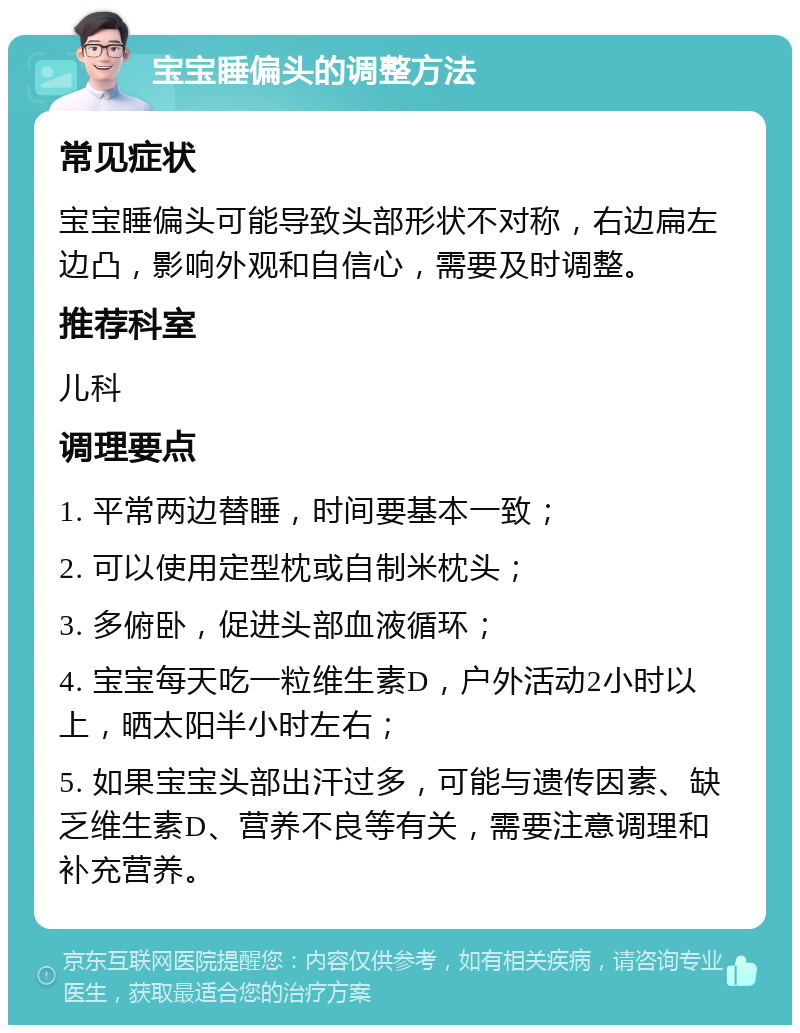 宝宝睡偏头的调整方法 常见症状 宝宝睡偏头可能导致头部形状不对称，右边扁左边凸，影响外观和自信心，需要及时调整。 推荐科室 儿科 调理要点 1. 平常两边替睡，时间要基本一致； 2. 可以使用定型枕或自制米枕头； 3. 多俯卧，促进头部血液循环； 4. 宝宝每天吃一粒维生素D，户外活动2小时以上，晒太阳半小时左右； 5. 如果宝宝头部出汗过多，可能与遗传因素、缺乏维生素D、营养不良等有关，需要注意调理和补充营养。