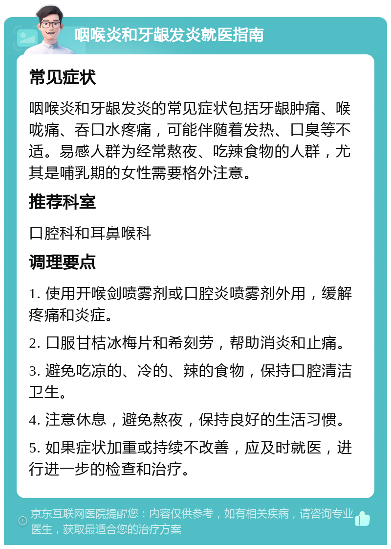 咽喉炎和牙龈发炎就医指南 常见症状 咽喉炎和牙龈发炎的常见症状包括牙龈肿痛、喉咙痛、吞口水疼痛，可能伴随着发热、口臭等不适。易感人群为经常熬夜、吃辣食物的人群，尤其是哺乳期的女性需要格外注意。 推荐科室 口腔科和耳鼻喉科 调理要点 1. 使用开喉剑喷雾剂或口腔炎喷雾剂外用，缓解疼痛和炎症。 2. 口服甘桔冰梅片和希刻劳，帮助消炎和止痛。 3. 避免吃凉的、冷的、辣的食物，保持口腔清洁卫生。 4. 注意休息，避免熬夜，保持良好的生活习惯。 5. 如果症状加重或持续不改善，应及时就医，进行进一步的检查和治疗。