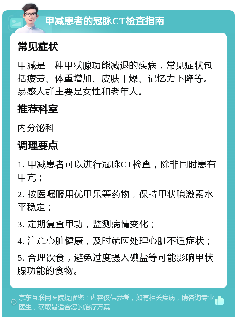 甲减患者的冠脉CT检查指南 常见症状 甲减是一种甲状腺功能减退的疾病，常见症状包括疲劳、体重增加、皮肤干燥、记忆力下降等。易感人群主要是女性和老年人。 推荐科室 内分泌科 调理要点 1. 甲减患者可以进行冠脉CT检查，除非同时患有甲亢； 2. 按医嘱服用优甲乐等药物，保持甲状腺激素水平稳定； 3. 定期复查甲功，监测病情变化； 4. 注意心脏健康，及时就医处理心脏不适症状； 5. 合理饮食，避免过度摄入碘盐等可能影响甲状腺功能的食物。