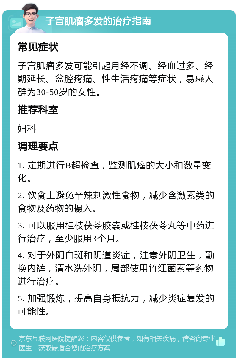 子宫肌瘤多发的治疗指南 常见症状 子宫肌瘤多发可能引起月经不调、经血过多、经期延长、盆腔疼痛、性生活疼痛等症状，易感人群为30-50岁的女性。 推荐科室 妇科 调理要点 1. 定期进行B超检查，监测肌瘤的大小和数量变化。 2. 饮食上避免辛辣刺激性食物，减少含激素类的食物及药物的摄入。 3. 可以服用桂枝茯苓胶囊或桂枝茯苓丸等中药进行治疗，至少服用3个月。 4. 对于外阴白斑和阴道炎症，注意外阴卫生，勤换内裤，清水洗外阴，局部使用竹红菌素等药物进行治疗。 5. 加强锻炼，提高自身抵抗力，减少炎症复发的可能性。