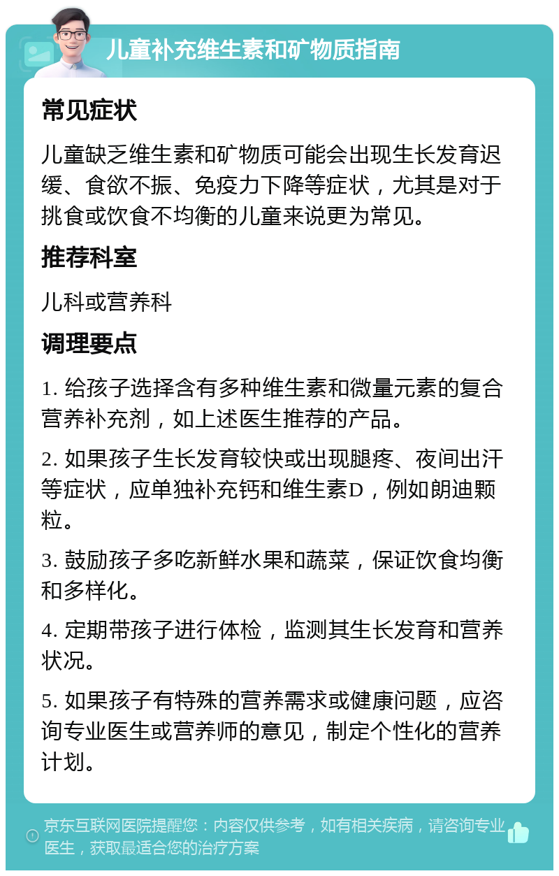 儿童补充维生素和矿物质指南 常见症状 儿童缺乏维生素和矿物质可能会出现生长发育迟缓、食欲不振、免疫力下降等症状，尤其是对于挑食或饮食不均衡的儿童来说更为常见。 推荐科室 儿科或营养科 调理要点 1. 给孩子选择含有多种维生素和微量元素的复合营养补充剂，如上述医生推荐的产品。 2. 如果孩子生长发育较快或出现腿疼、夜间出汗等症状，应单独补充钙和维生素D，例如朗迪颗粒。 3. 鼓励孩子多吃新鲜水果和蔬菜，保证饮食均衡和多样化。 4. 定期带孩子进行体检，监测其生长发育和营养状况。 5. 如果孩子有特殊的营养需求或健康问题，应咨询专业医生或营养师的意见，制定个性化的营养计划。