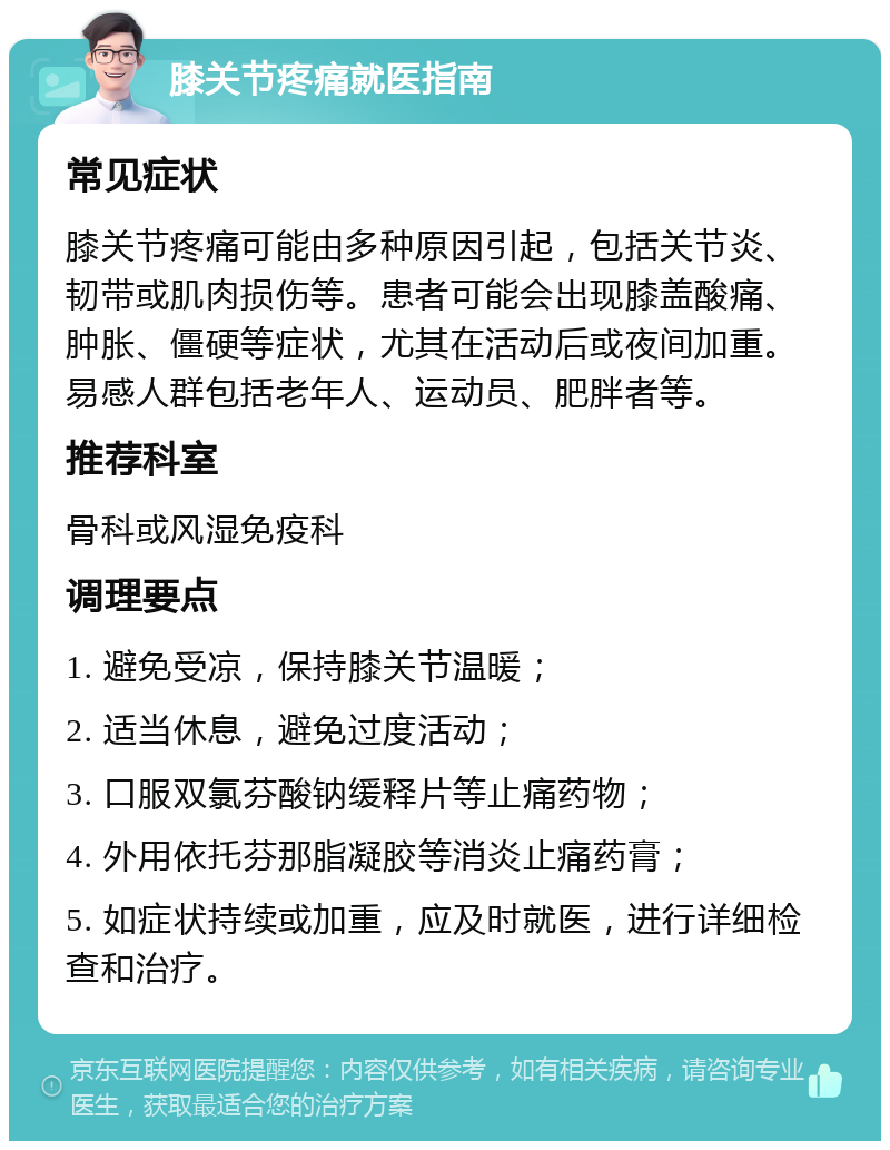 膝关节疼痛就医指南 常见症状 膝关节疼痛可能由多种原因引起，包括关节炎、韧带或肌肉损伤等。患者可能会出现膝盖酸痛、肿胀、僵硬等症状，尤其在活动后或夜间加重。易感人群包括老年人、运动员、肥胖者等。 推荐科室 骨科或风湿免疫科 调理要点 1. 避免受凉，保持膝关节温暖； 2. 适当休息，避免过度活动； 3. 口服双氯芬酸钠缓释片等止痛药物； 4. 外用依托芬那脂凝胶等消炎止痛药膏； 5. 如症状持续或加重，应及时就医，进行详细检查和治疗。