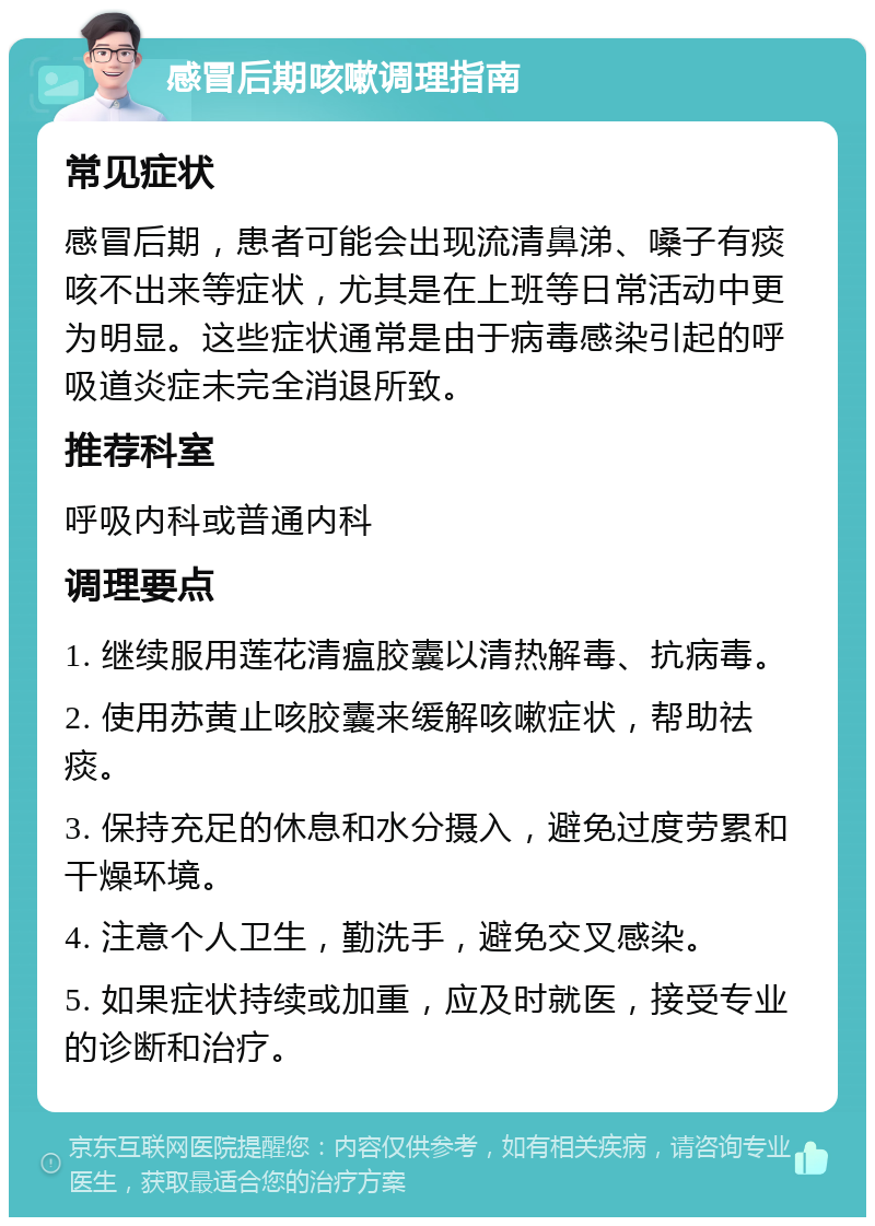 感冒后期咳嗽调理指南 常见症状 感冒后期，患者可能会出现流清鼻涕、嗓子有痰咳不出来等症状，尤其是在上班等日常活动中更为明显。这些症状通常是由于病毒感染引起的呼吸道炎症未完全消退所致。 推荐科室 呼吸内科或普通内科 调理要点 1. 继续服用莲花清瘟胶囊以清热解毒、抗病毒。 2. 使用苏黄止咳胶囊来缓解咳嗽症状，帮助祛痰。 3. 保持充足的休息和水分摄入，避免过度劳累和干燥环境。 4. 注意个人卫生，勤洗手，避免交叉感染。 5. 如果症状持续或加重，应及时就医，接受专业的诊断和治疗。