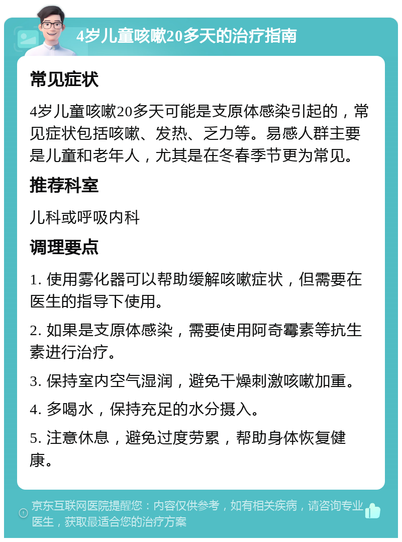 4岁儿童咳嗽20多天的治疗指南 常见症状 4岁儿童咳嗽20多天可能是支原体感染引起的，常见症状包括咳嗽、发热、乏力等。易感人群主要是儿童和老年人，尤其是在冬春季节更为常见。 推荐科室 儿科或呼吸内科 调理要点 1. 使用雾化器可以帮助缓解咳嗽症状，但需要在医生的指导下使用。 2. 如果是支原体感染，需要使用阿奇霉素等抗生素进行治疗。 3. 保持室内空气湿润，避免干燥刺激咳嗽加重。 4. 多喝水，保持充足的水分摄入。 5. 注意休息，避免过度劳累，帮助身体恢复健康。