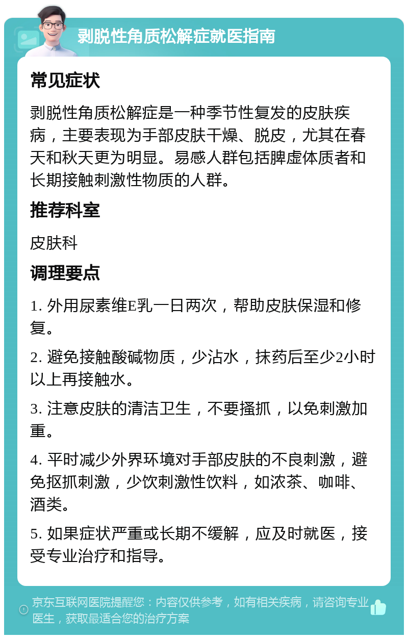 剥脱性角质松解症就医指南 常见症状 剥脱性角质松解症是一种季节性复发的皮肤疾病，主要表现为手部皮肤干燥、脱皮，尤其在春天和秋天更为明显。易感人群包括脾虚体质者和长期接触刺激性物质的人群。 推荐科室 皮肤科 调理要点 1. 外用尿素维E乳一日两次，帮助皮肤保湿和修复。 2. 避免接触酸碱物质，少沾水，抹药后至少2小时以上再接触水。 3. 注意皮肤的清洁卫生，不要搔抓，以免刺激加重。 4. 平时减少外界环境对手部皮肤的不良刺激，避免抠抓刺激，少饮刺激性饮料，如浓茶、咖啡、酒类。 5. 如果症状严重或长期不缓解，应及时就医，接受专业治疗和指导。