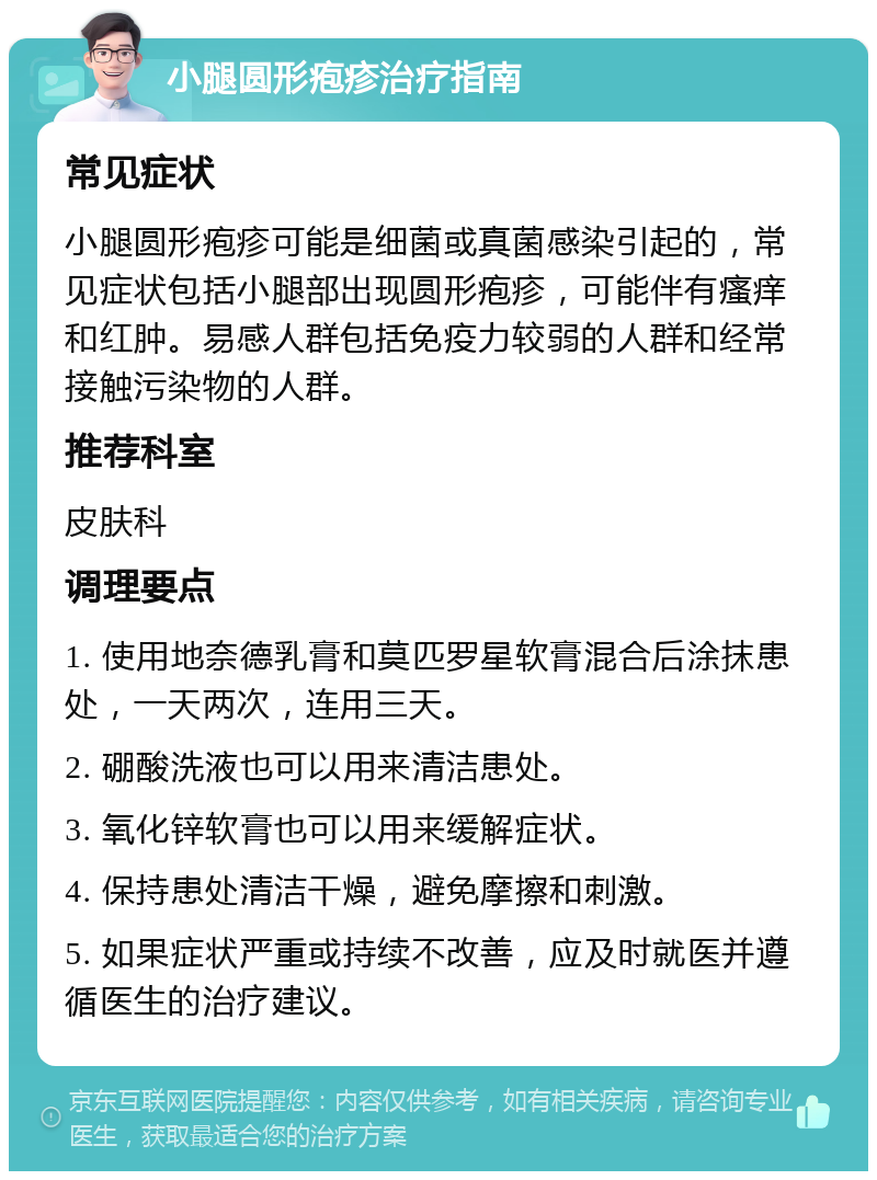 小腿圆形疱疹治疗指南 常见症状 小腿圆形疱疹可能是细菌或真菌感染引起的，常见症状包括小腿部出现圆形疱疹，可能伴有瘙痒和红肿。易感人群包括免疫力较弱的人群和经常接触污染物的人群。 推荐科室 皮肤科 调理要点 1. 使用地奈德乳膏和莫匹罗星软膏混合后涂抹患处，一天两次，连用三天。 2. 硼酸洗液也可以用来清洁患处。 3. 氧化锌软膏也可以用来缓解症状。 4. 保持患处清洁干燥，避免摩擦和刺激。 5. 如果症状严重或持续不改善，应及时就医并遵循医生的治疗建议。