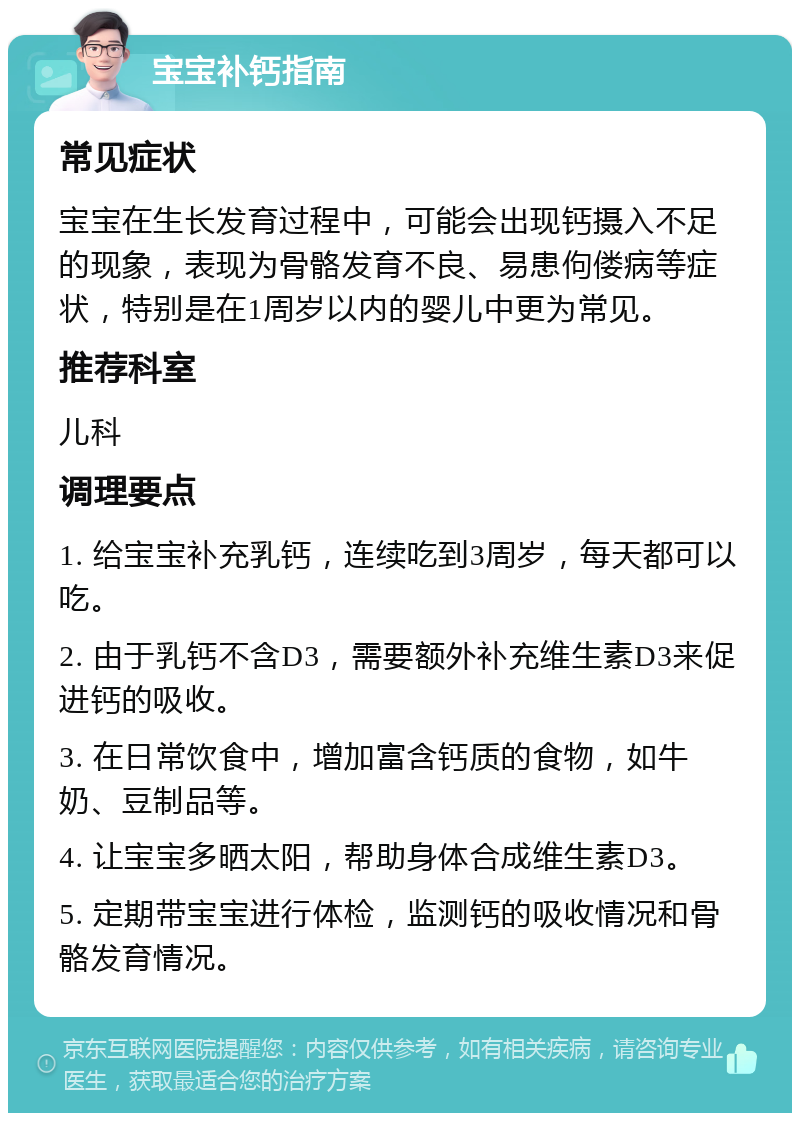 宝宝补钙指南 常见症状 宝宝在生长发育过程中，可能会出现钙摄入不足的现象，表现为骨骼发育不良、易患佝偻病等症状，特别是在1周岁以内的婴儿中更为常见。 推荐科室 儿科 调理要点 1. 给宝宝补充乳钙，连续吃到3周岁，每天都可以吃。 2. 由于乳钙不含D3，需要额外补充维生素D3来促进钙的吸收。 3. 在日常饮食中，增加富含钙质的食物，如牛奶、豆制品等。 4. 让宝宝多晒太阳，帮助身体合成维生素D3。 5. 定期带宝宝进行体检，监测钙的吸收情况和骨骼发育情况。