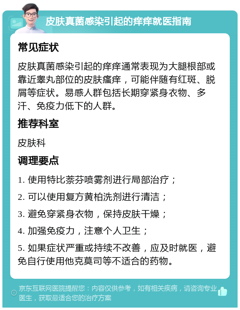 皮肤真菌感染引起的痒痒就医指南 常见症状 皮肤真菌感染引起的痒痒通常表现为大腿根部或靠近睾丸部位的皮肤瘙痒，可能伴随有红斑、脱屑等症状。易感人群包括长期穿紧身衣物、多汗、免疫力低下的人群。 推荐科室 皮肤科 调理要点 1. 使用特比萘芬喷雾剂进行局部治疗； 2. 可以使用复方黄柏洗剂进行清洁； 3. 避免穿紧身衣物，保持皮肤干燥； 4. 加强免疫力，注意个人卫生； 5. 如果症状严重或持续不改善，应及时就医，避免自行使用他克莫司等不适合的药物。