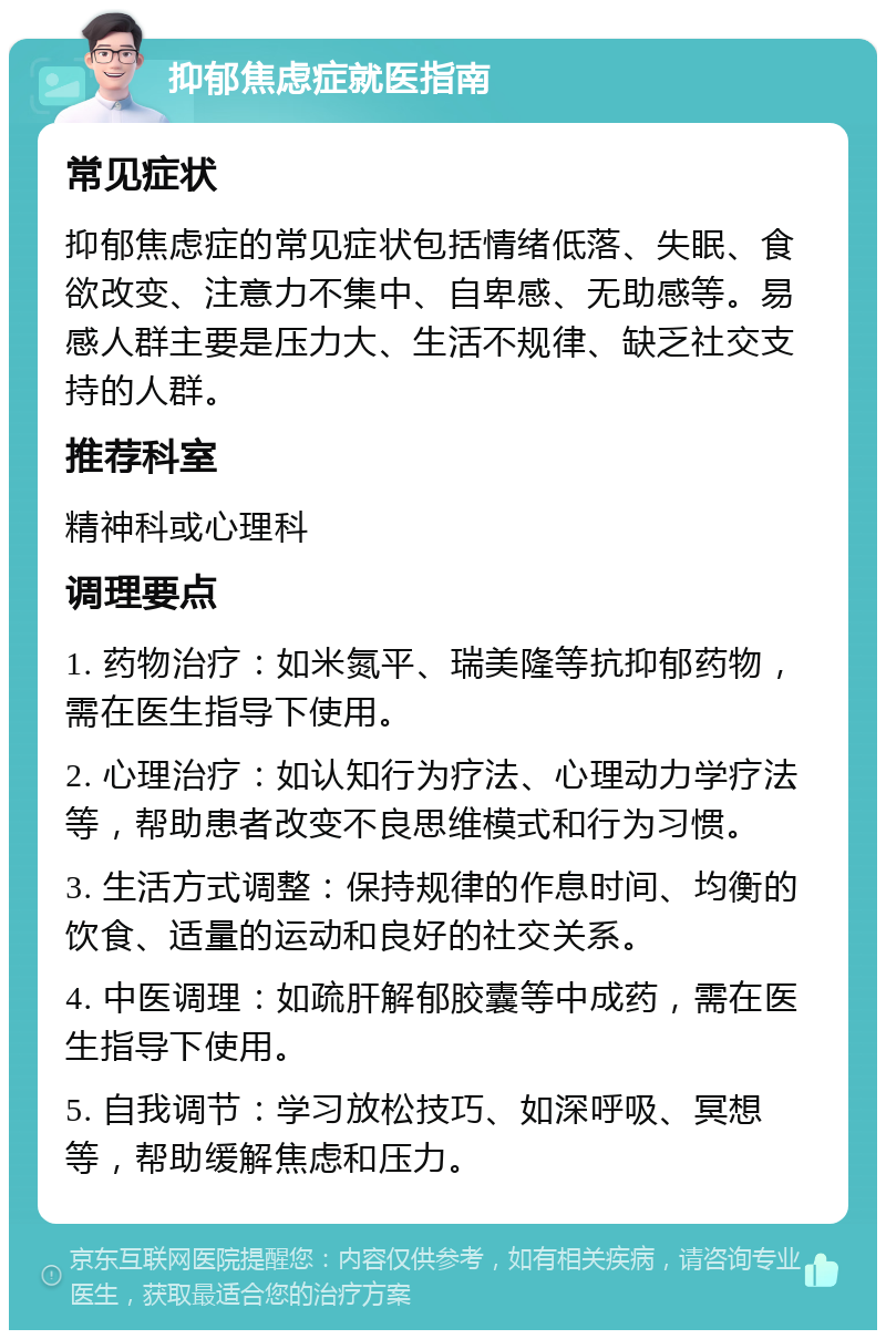 抑郁焦虑症就医指南 常见症状 抑郁焦虑症的常见症状包括情绪低落、失眠、食欲改变、注意力不集中、自卑感、无助感等。易感人群主要是压力大、生活不规律、缺乏社交支持的人群。 推荐科室 精神科或心理科 调理要点 1. 药物治疗：如米氮平、瑞美隆等抗抑郁药物，需在医生指导下使用。 2. 心理治疗：如认知行为疗法、心理动力学疗法等，帮助患者改变不良思维模式和行为习惯。 3. 生活方式调整：保持规律的作息时间、均衡的饮食、适量的运动和良好的社交关系。 4. 中医调理：如疏肝解郁胶囊等中成药，需在医生指导下使用。 5. 自我调节：学习放松技巧、如深呼吸、冥想等，帮助缓解焦虑和压力。