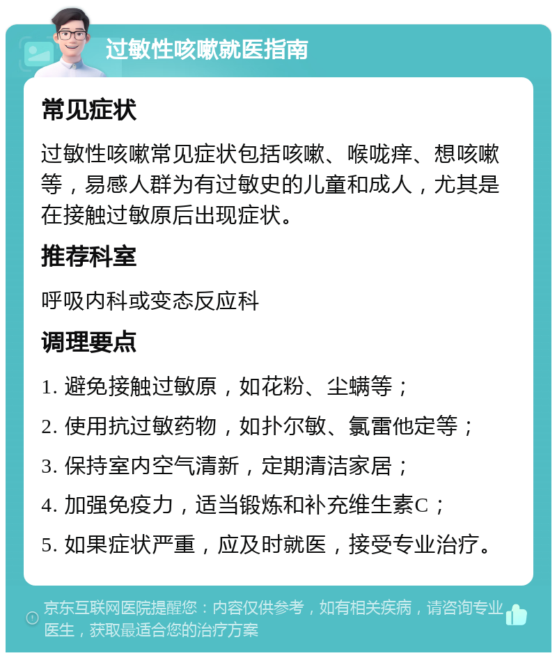 过敏性咳嗽就医指南 常见症状 过敏性咳嗽常见症状包括咳嗽、喉咙痒、想咳嗽等，易感人群为有过敏史的儿童和成人，尤其是在接触过敏原后出现症状。 推荐科室 呼吸内科或变态反应科 调理要点 1. 避免接触过敏原，如花粉、尘螨等； 2. 使用抗过敏药物，如扑尔敏、氯雷他定等； 3. 保持室内空气清新，定期清洁家居； 4. 加强免疫力，适当锻炼和补充维生素C； 5. 如果症状严重，应及时就医，接受专业治疗。