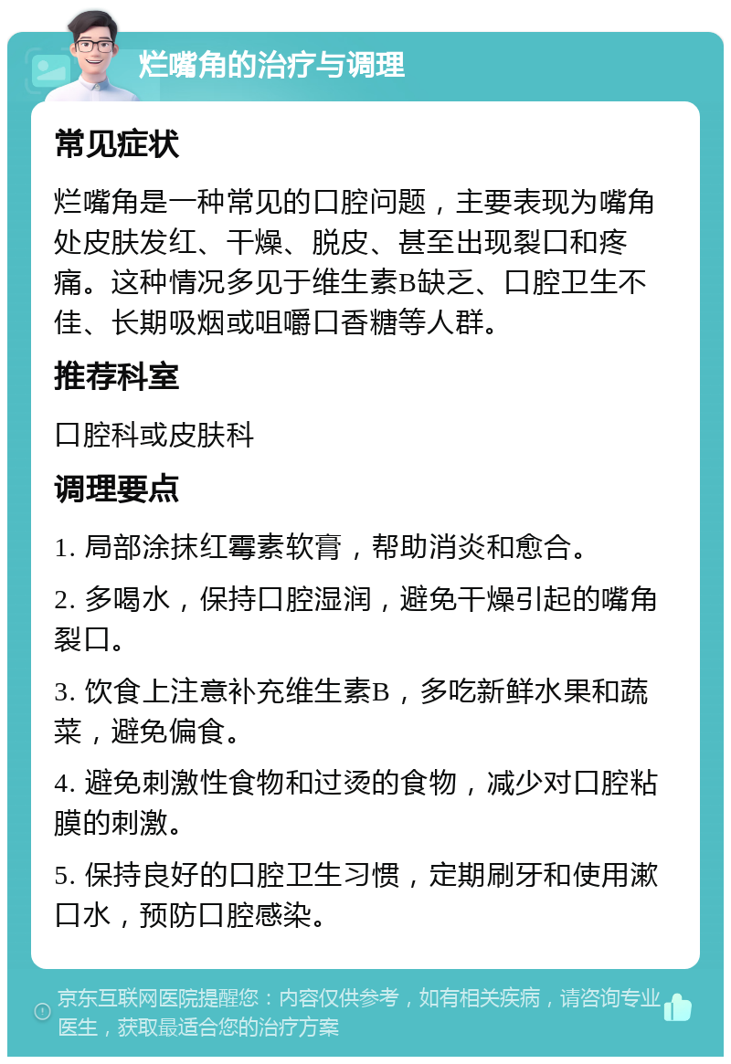 烂嘴角的治疗与调理 常见症状 烂嘴角是一种常见的口腔问题，主要表现为嘴角处皮肤发红、干燥、脱皮、甚至出现裂口和疼痛。这种情况多见于维生素B缺乏、口腔卫生不佳、长期吸烟或咀嚼口香糖等人群。 推荐科室 口腔科或皮肤科 调理要点 1. 局部涂抹红霉素软膏，帮助消炎和愈合。 2. 多喝水，保持口腔湿润，避免干燥引起的嘴角裂口。 3. 饮食上注意补充维生素B，多吃新鲜水果和蔬菜，避免偏食。 4. 避免刺激性食物和过烫的食物，减少对口腔粘膜的刺激。 5. 保持良好的口腔卫生习惯，定期刷牙和使用漱口水，预防口腔感染。