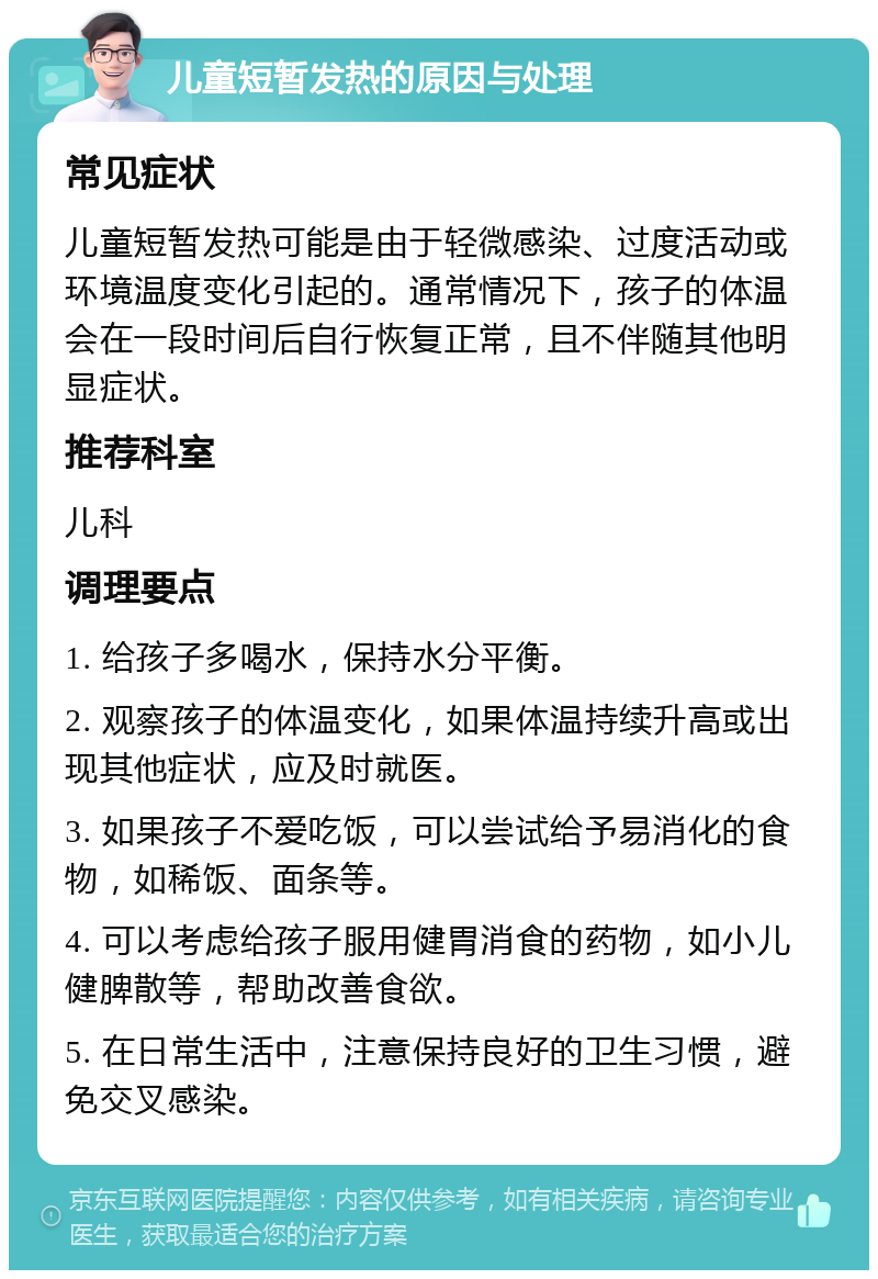 儿童短暂发热的原因与处理 常见症状 儿童短暂发热可能是由于轻微感染、过度活动或环境温度变化引起的。通常情况下，孩子的体温会在一段时间后自行恢复正常，且不伴随其他明显症状。 推荐科室 儿科 调理要点 1. 给孩子多喝水，保持水分平衡。 2. 观察孩子的体温变化，如果体温持续升高或出现其他症状，应及时就医。 3. 如果孩子不爱吃饭，可以尝试给予易消化的食物，如稀饭、面条等。 4. 可以考虑给孩子服用健胃消食的药物，如小儿健脾散等，帮助改善食欲。 5. 在日常生活中，注意保持良好的卫生习惯，避免交叉感染。